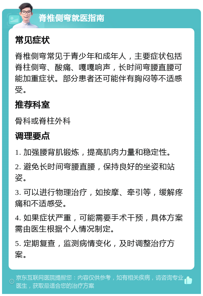 脊椎侧弯就医指南 常见症状 脊椎侧弯常见于青少年和成年人，主要症状包括脊柱侧弯、酸痛、嘎嘎响声，长时间弯腰直腰可能加重症状。部分患者还可能伴有胸闷等不适感受。 推荐科室 骨科或脊柱外科 调理要点 1. 加强腰背肌锻炼，提高肌肉力量和稳定性。 2. 避免长时间弯腰直腰，保持良好的坐姿和站姿。 3. 可以进行物理治疗，如按摩、牵引等，缓解疼痛和不适感受。 4. 如果症状严重，可能需要手术干预，具体方案需由医生根据个人情况制定。 5. 定期复查，监测病情变化，及时调整治疗方案。