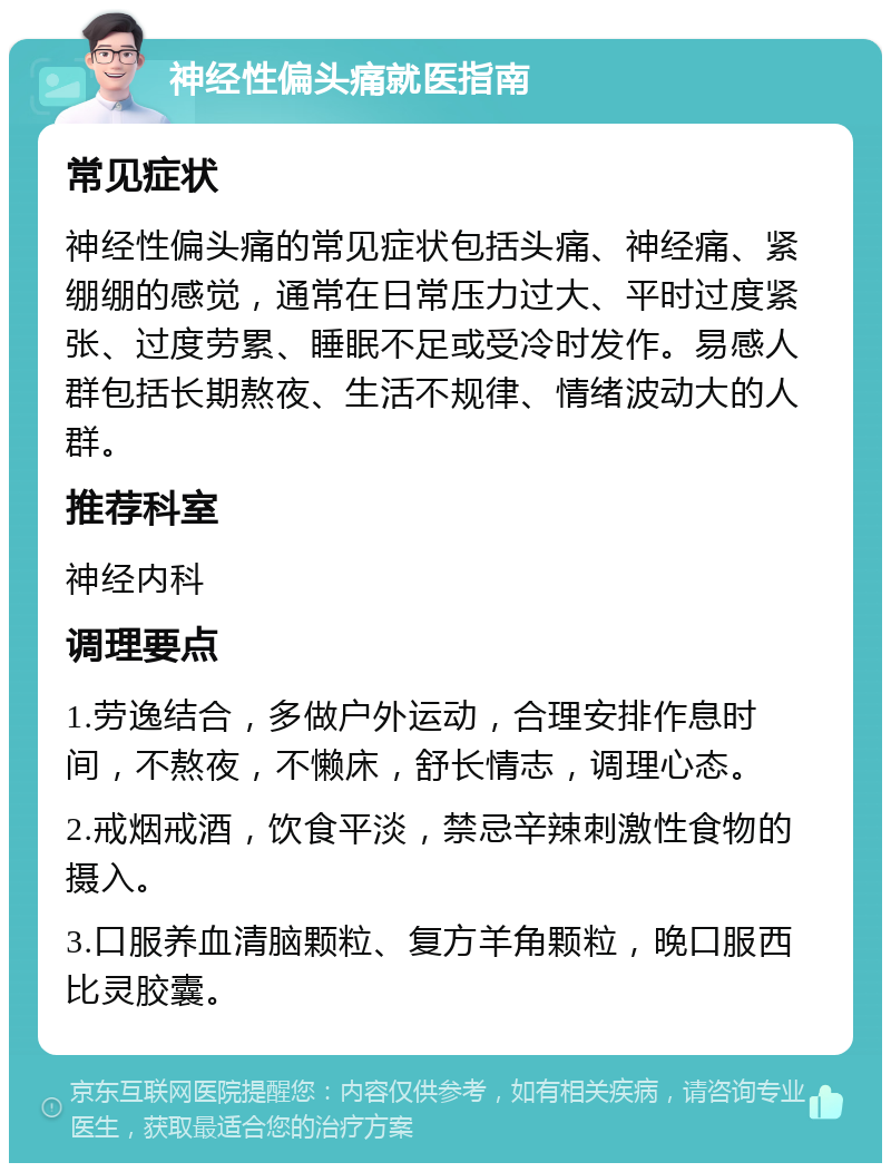 神经性偏头痛就医指南 常见症状 神经性偏头痛的常见症状包括头痛、神经痛、紧绷绷的感觉，通常在日常压力过大、平时过度紧张、过度劳累、睡眠不足或受冷时发作。易感人群包括长期熬夜、生活不规律、情绪波动大的人群。 推荐科室 神经内科 调理要点 1.劳逸结合，多做户外运动，合理安排作息时间，不熬夜，不懒床，舒长情志，调理心态。 2.戒烟戒酒，饮食平淡，禁忌辛辣刺激性食物的摄入。 3.口服养血清脑颗粒、复方羊角颗粒，晚口服西比灵胶囊。