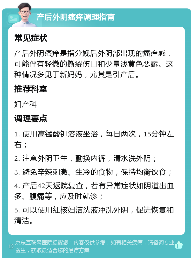 产后外阴瘙痒调理指南 常见症状 产后外阴瘙痒是指分娩后外阴部出现的瘙痒感，可能伴有轻微的撕裂伤口和少量浅黄色恶露。这种情况多见于新妈妈，尤其是引产后。 推荐科室 妇产科 调理要点 1. 使用高锰酸钾溶液坐浴，每日两次，15分钟左右； 2. 注意外阴卫生，勤换内裤，清水洗外阴； 3. 避免辛辣刺激、生冷的食物，保持均衡饮食； 4. 产后42天返院复查，若有异常症状如阴道出血多、腹痛等，应及时就诊； 5. 可以使用红核妇洁洗液冲洗外阴，促进恢复和清洁。