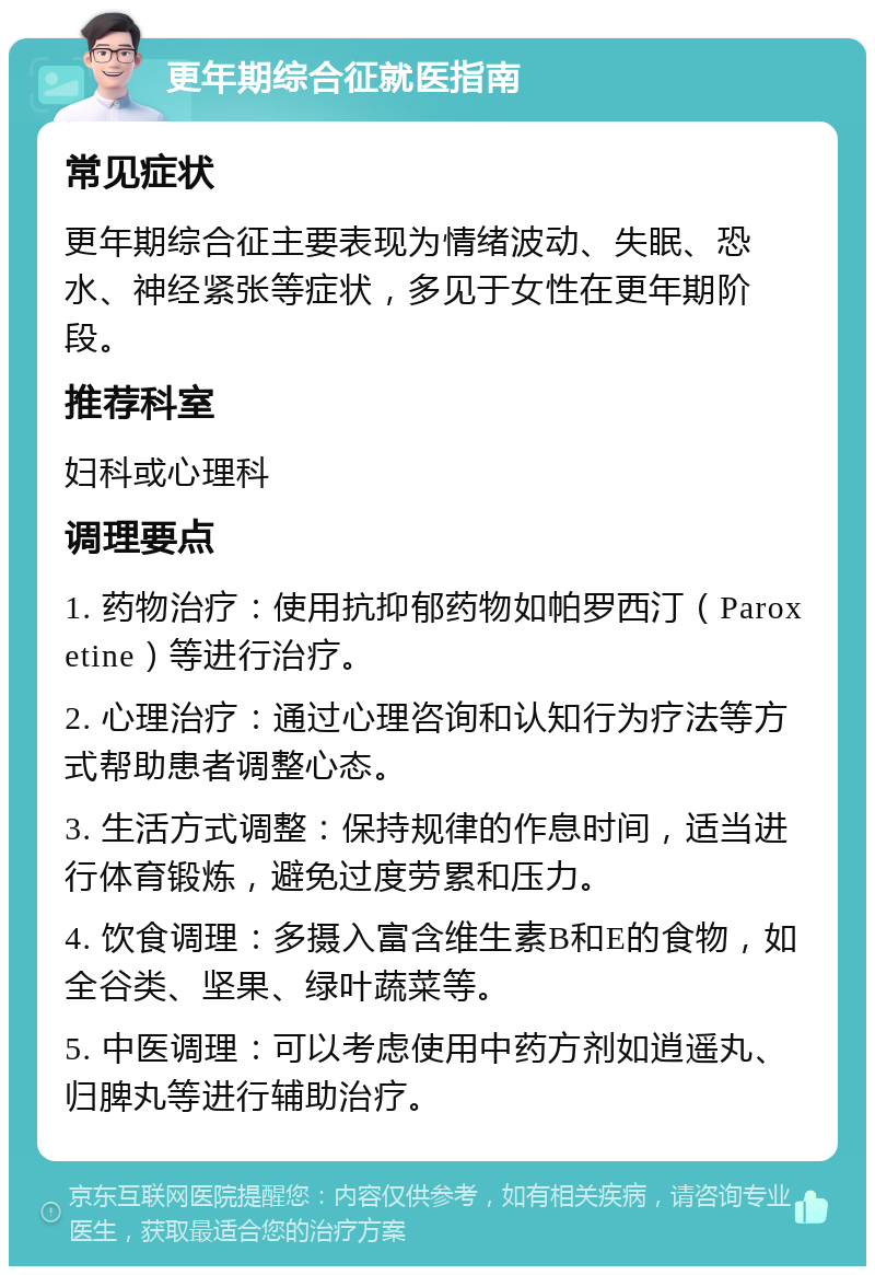 更年期综合征就医指南 常见症状 更年期综合征主要表现为情绪波动、失眠、恐水、神经紧张等症状，多见于女性在更年期阶段。 推荐科室 妇科或心理科 调理要点 1. 药物治疗：使用抗抑郁药物如帕罗西汀（Paroxetine）等进行治疗。 2. 心理治疗：通过心理咨询和认知行为疗法等方式帮助患者调整心态。 3. 生活方式调整：保持规律的作息时间，适当进行体育锻炼，避免过度劳累和压力。 4. 饮食调理：多摄入富含维生素B和E的食物，如全谷类、坚果、绿叶蔬菜等。 5. 中医调理：可以考虑使用中药方剂如逍遥丸、归脾丸等进行辅助治疗。