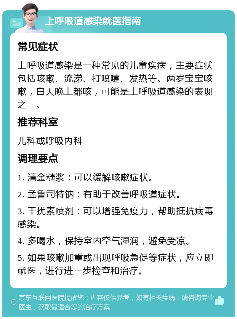 上呼吸道感染就医指南 常见症状 上呼吸道感染是一种常见的儿童疾病，主要症状包括咳嗽、流涕、打喷嚏、发热等。两岁宝宝咳嗽，白天晚上都咳，可能是上呼吸道感染的表现之一。 推荐科室 儿科或呼吸内科 调理要点 1. 清金糖浆：可以缓解咳嗽症状。 2. 孟鲁司特钠：有助于改善呼吸道症状。 3. 干扰素喷剂：可以增强免疫力，帮助抵抗病毒感染。 4. 多喝水，保持室内空气湿润，避免受凉。 5. 如果咳嗽加重或出现呼吸急促等症状，应立即就医，进行进一步检查和治疗。