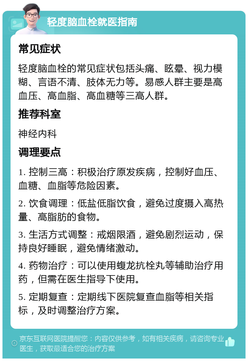 轻度脑血栓就医指南 常见症状 轻度脑血栓的常见症状包括头痛、眩晕、视力模糊、言语不清、肢体无力等。易感人群主要是高血压、高血脂、高血糖等三高人群。 推荐科室 神经内科 调理要点 1. 控制三高：积极治疗原发疾病，控制好血压、血糖、血脂等危险因素。 2. 饮食调理：低盐低脂饮食，避免过度摄入高热量、高脂肪的食物。 3. 生活方式调整：戒烟限酒，避免剧烈运动，保持良好睡眠，避免情绪激动。 4. 药物治疗：可以使用蝮龙抗栓丸等辅助治疗用药，但需在医生指导下使用。 5. 定期复查：定期线下医院复查血脂等相关指标，及时调整治疗方案。