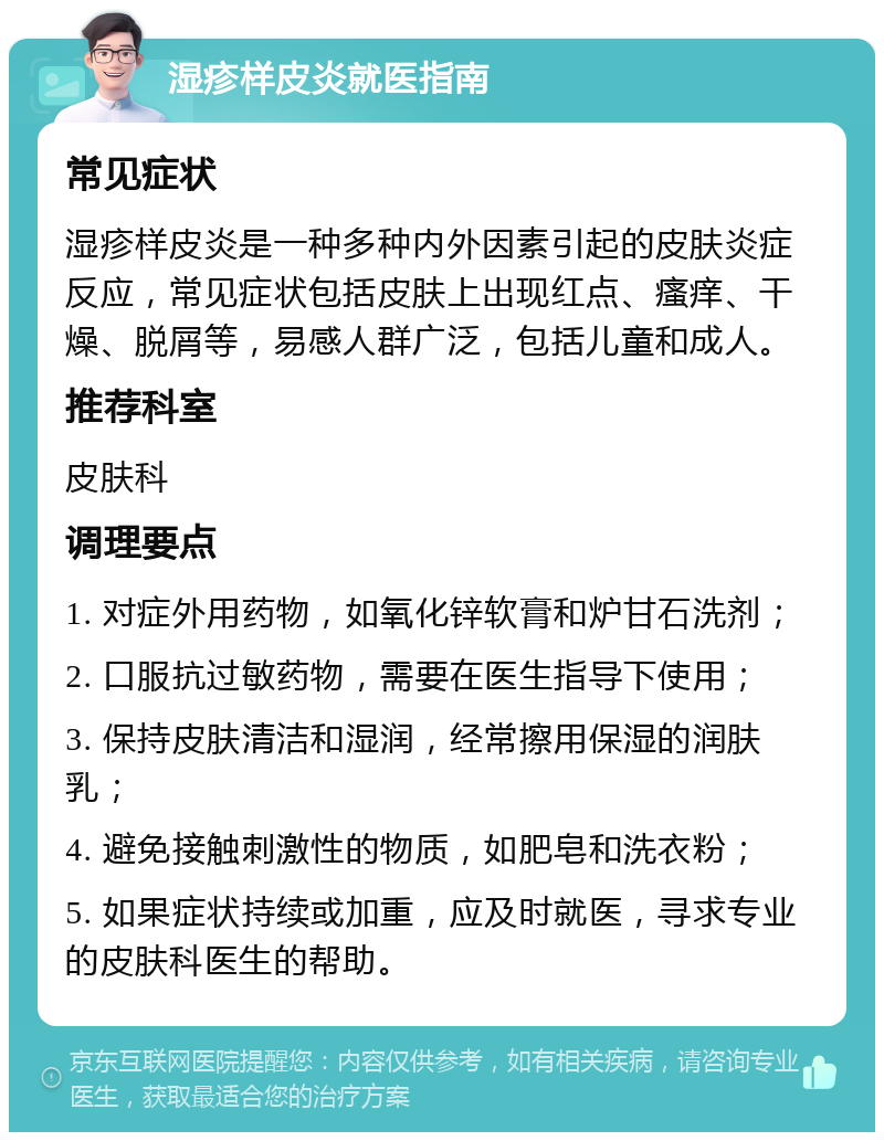 湿疹样皮炎就医指南 常见症状 湿疹样皮炎是一种多种内外因素引起的皮肤炎症反应，常见症状包括皮肤上出现红点、瘙痒、干燥、脱屑等，易感人群广泛，包括儿童和成人。 推荐科室 皮肤科 调理要点 1. 对症外用药物，如氧化锌软膏和炉甘石洗剂； 2. 口服抗过敏药物，需要在医生指导下使用； 3. 保持皮肤清洁和湿润，经常擦用保湿的润肤乳； 4. 避免接触刺激性的物质，如肥皂和洗衣粉； 5. 如果症状持续或加重，应及时就医，寻求专业的皮肤科医生的帮助。