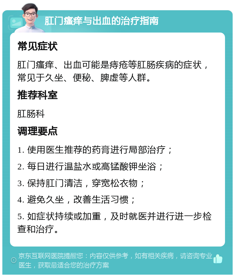 肛门瘙痒与出血的治疗指南 常见症状 肛门瘙痒、出血可能是痔疮等肛肠疾病的症状，常见于久坐、便秘、脾虚等人群。 推荐科室 肛肠科 调理要点 1. 使用医生推荐的药膏进行局部治疗； 2. 每日进行温盐水或高锰酸钾坐浴； 3. 保持肛门清洁，穿宽松衣物； 4. 避免久坐，改善生活习惯； 5. 如症状持续或加重，及时就医并进行进一步检查和治疗。