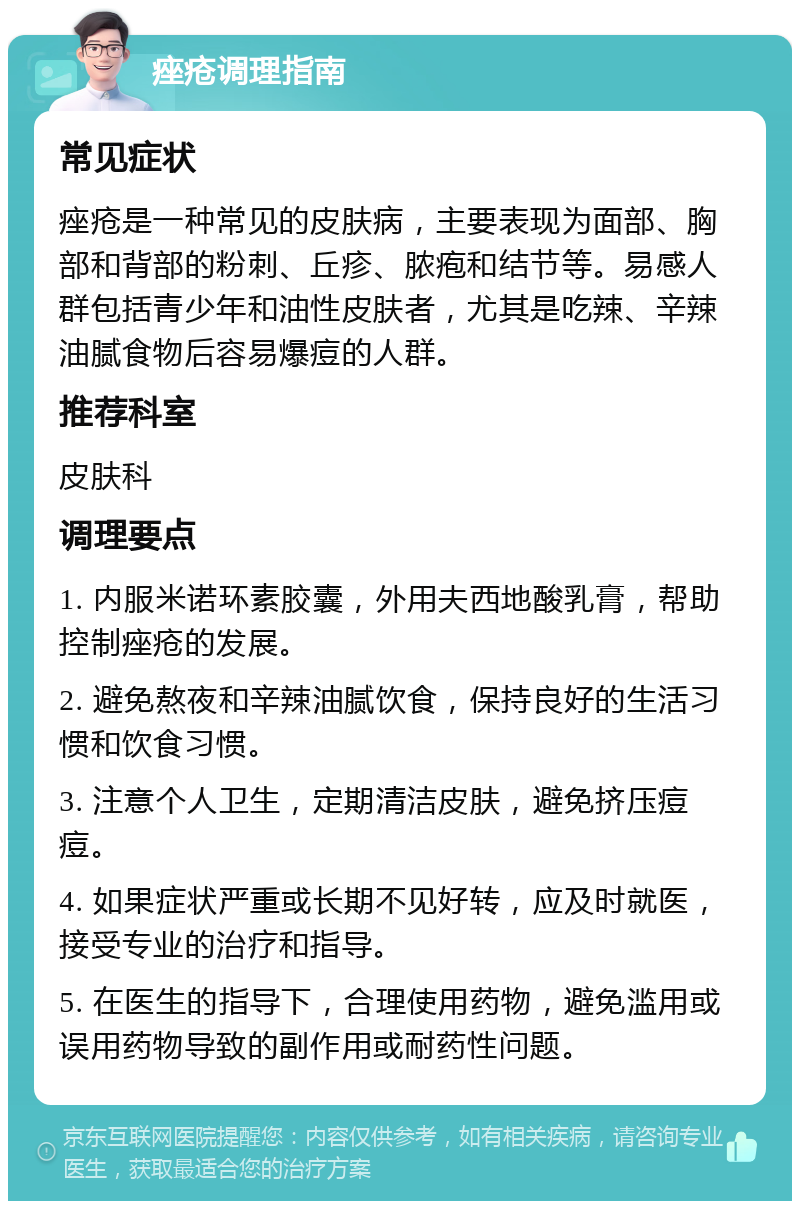 痤疮调理指南 常见症状 痤疮是一种常见的皮肤病，主要表现为面部、胸部和背部的粉刺、丘疹、脓疱和结节等。易感人群包括青少年和油性皮肤者，尤其是吃辣、辛辣油腻食物后容易爆痘的人群。 推荐科室 皮肤科 调理要点 1. 内服米诺环素胶囊，外用夫西地酸乳膏，帮助控制痤疮的发展。 2. 避免熬夜和辛辣油腻饮食，保持良好的生活习惯和饮食习惯。 3. 注意个人卫生，定期清洁皮肤，避免挤压痘痘。 4. 如果症状严重或长期不见好转，应及时就医，接受专业的治疗和指导。 5. 在医生的指导下，合理使用药物，避免滥用或误用药物导致的副作用或耐药性问题。