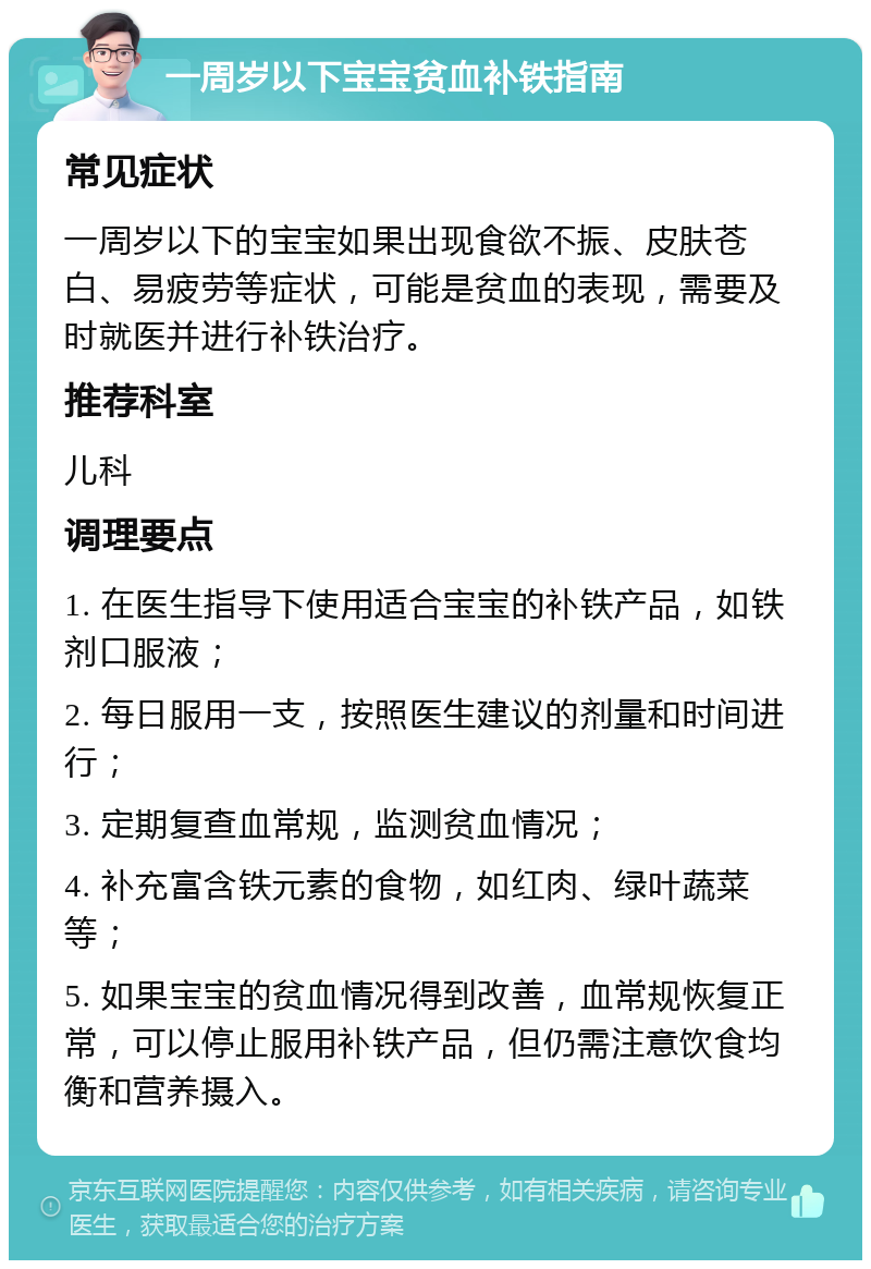 一周岁以下宝宝贫血补铁指南 常见症状 一周岁以下的宝宝如果出现食欲不振、皮肤苍白、易疲劳等症状，可能是贫血的表现，需要及时就医并进行补铁治疗。 推荐科室 儿科 调理要点 1. 在医生指导下使用适合宝宝的补铁产品，如铁剂口服液； 2. 每日服用一支，按照医生建议的剂量和时间进行； 3. 定期复查血常规，监测贫血情况； 4. 补充富含铁元素的食物，如红肉、绿叶蔬菜等； 5. 如果宝宝的贫血情况得到改善，血常规恢复正常，可以停止服用补铁产品，但仍需注意饮食均衡和营养摄入。