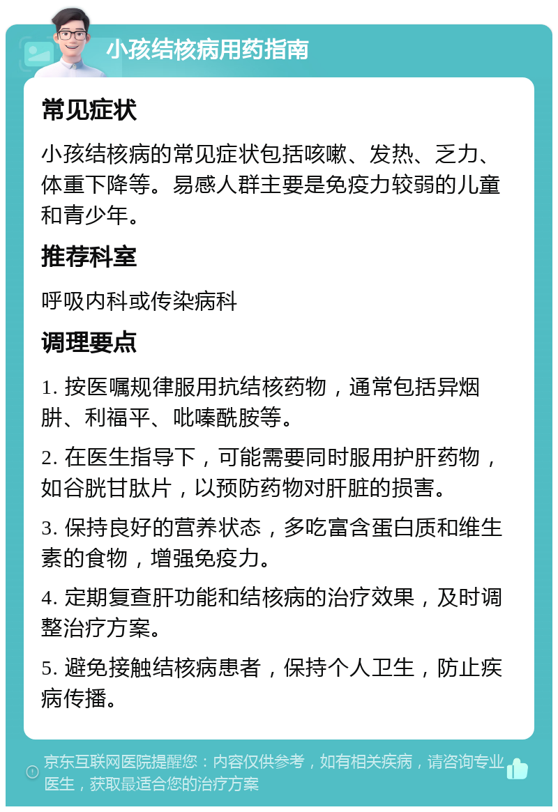 小孩结核病用药指南 常见症状 小孩结核病的常见症状包括咳嗽、发热、乏力、体重下降等。易感人群主要是免疫力较弱的儿童和青少年。 推荐科室 呼吸内科或传染病科 调理要点 1. 按医嘱规律服用抗结核药物，通常包括异烟肼、利福平、吡嗪酰胺等。 2. 在医生指导下，可能需要同时服用护肝药物，如谷胱甘肽片，以预防药物对肝脏的损害。 3. 保持良好的营养状态，多吃富含蛋白质和维生素的食物，增强免疫力。 4. 定期复查肝功能和结核病的治疗效果，及时调整治疗方案。 5. 避免接触结核病患者，保持个人卫生，防止疾病传播。