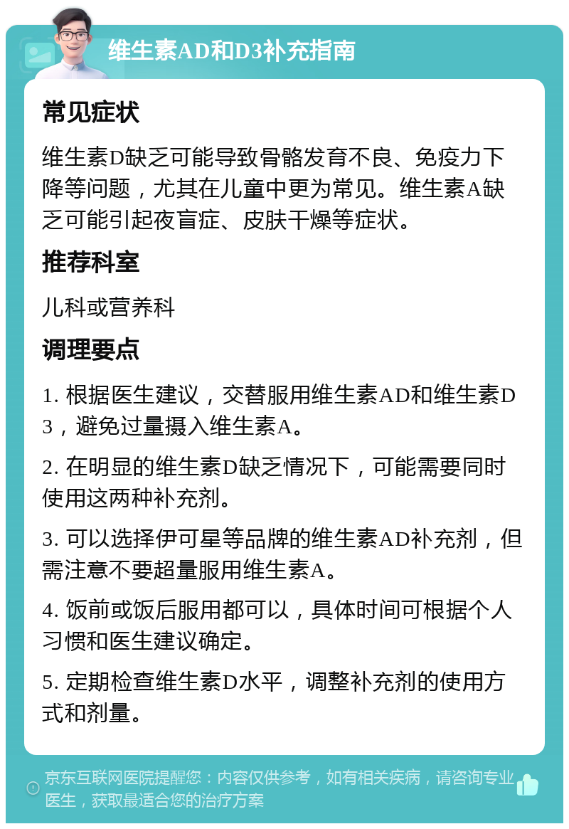 维生素AD和D3补充指南 常见症状 维生素D缺乏可能导致骨骼发育不良、免疫力下降等问题，尤其在儿童中更为常见。维生素A缺乏可能引起夜盲症、皮肤干燥等症状。 推荐科室 儿科或营养科 调理要点 1. 根据医生建议，交替服用维生素AD和维生素D3，避免过量摄入维生素A。 2. 在明显的维生素D缺乏情况下，可能需要同时使用这两种补充剂。 3. 可以选择伊可星等品牌的维生素AD补充剂，但需注意不要超量服用维生素A。 4. 饭前或饭后服用都可以，具体时间可根据个人习惯和医生建议确定。 5. 定期检查维生素D水平，调整补充剂的使用方式和剂量。