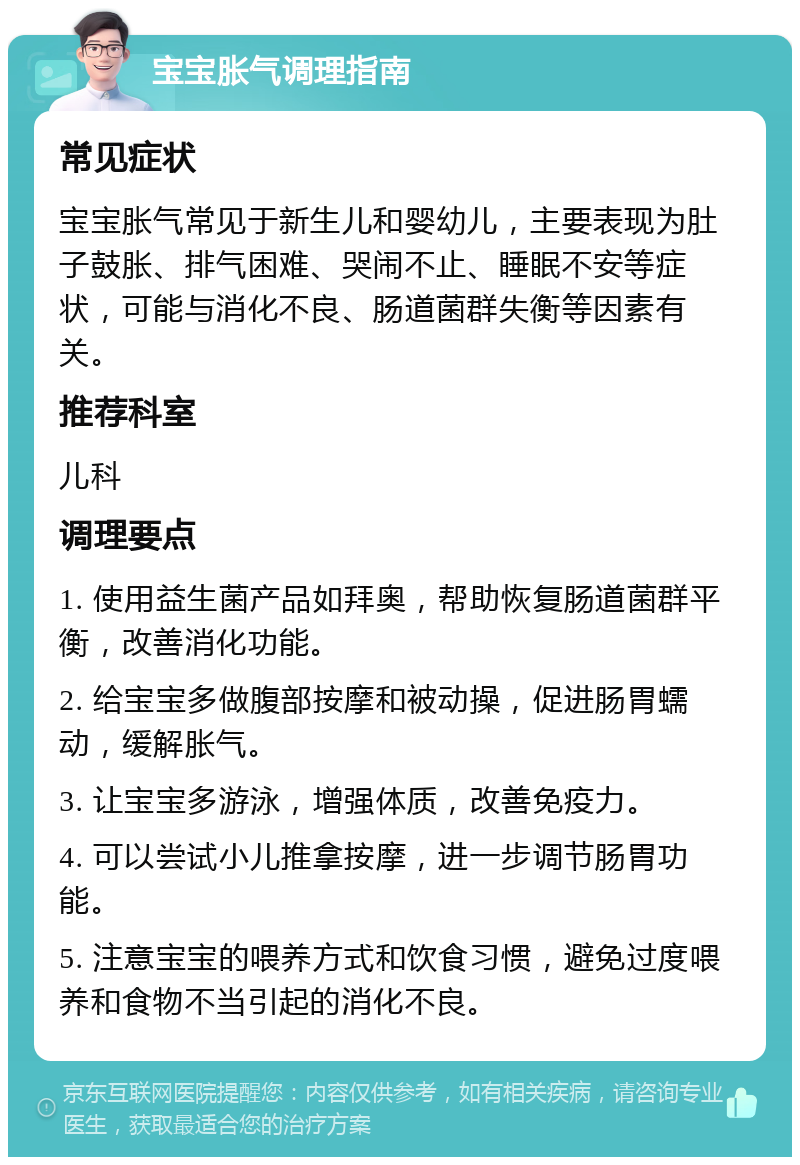 宝宝胀气调理指南 常见症状 宝宝胀气常见于新生儿和婴幼儿，主要表现为肚子鼓胀、排气困难、哭闹不止、睡眠不安等症状，可能与消化不良、肠道菌群失衡等因素有关。 推荐科室 儿科 调理要点 1. 使用益生菌产品如拜奥，帮助恢复肠道菌群平衡，改善消化功能。 2. 给宝宝多做腹部按摩和被动操，促进肠胃蠕动，缓解胀气。 3. 让宝宝多游泳，增强体质，改善免疫力。 4. 可以尝试小儿推拿按摩，进一步调节肠胃功能。 5. 注意宝宝的喂养方式和饮食习惯，避免过度喂养和食物不当引起的消化不良。