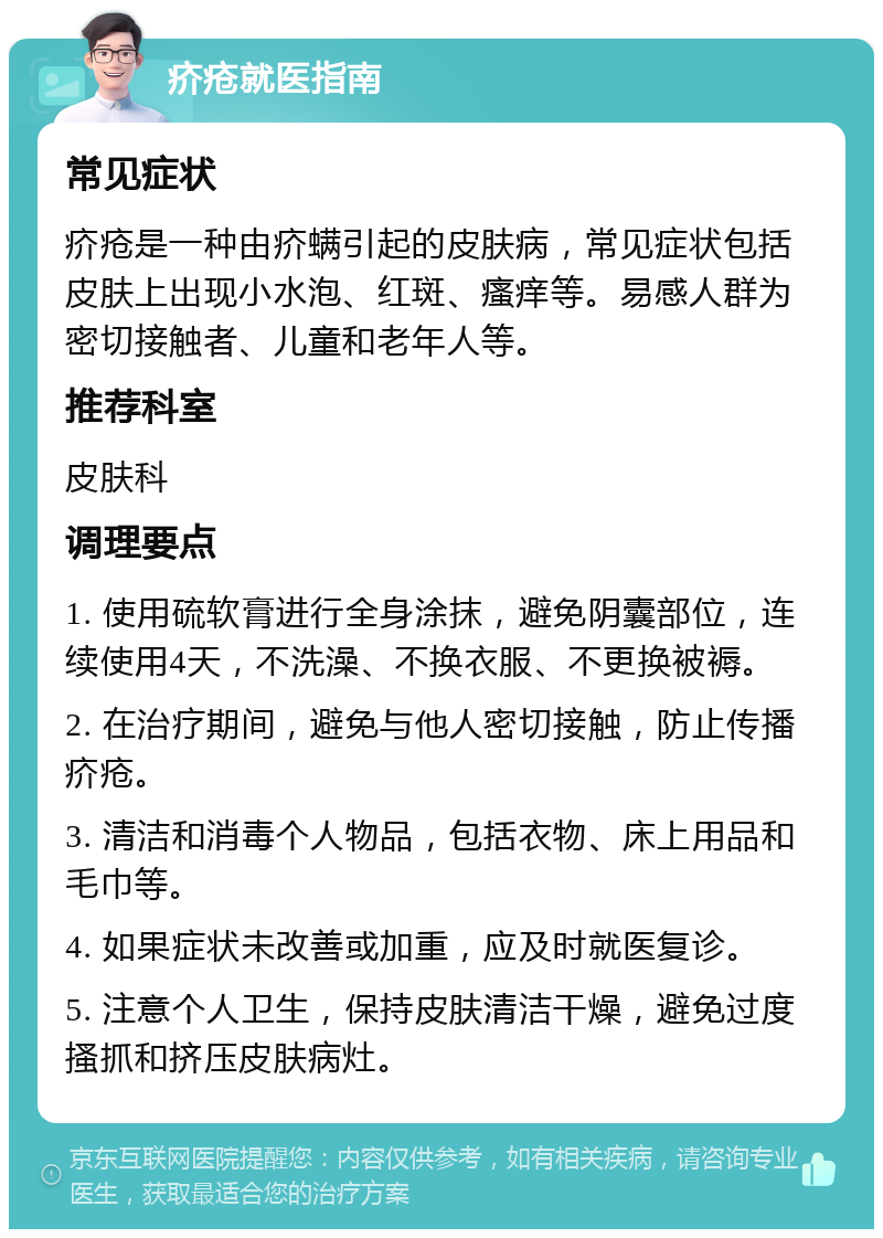 疥疮就医指南 常见症状 疥疮是一种由疥螨引起的皮肤病，常见症状包括皮肤上出现小水泡、红斑、瘙痒等。易感人群为密切接触者、儿童和老年人等。 推荐科室 皮肤科 调理要点 1. 使用硫软膏进行全身涂抹，避免阴囊部位，连续使用4天，不洗澡、不换衣服、不更换被褥。 2. 在治疗期间，避免与他人密切接触，防止传播疥疮。 3. 清洁和消毒个人物品，包括衣物、床上用品和毛巾等。 4. 如果症状未改善或加重，应及时就医复诊。 5. 注意个人卫生，保持皮肤清洁干燥，避免过度搔抓和挤压皮肤病灶。