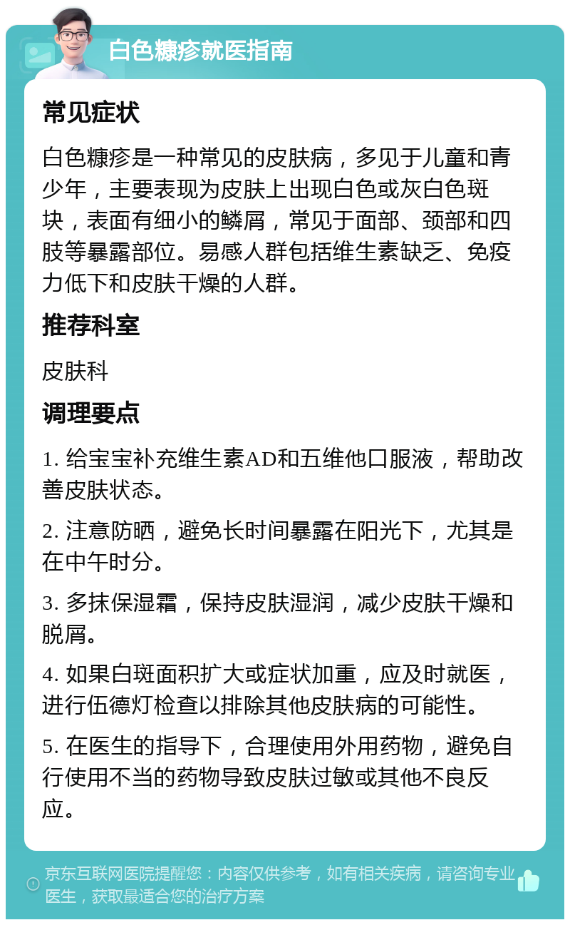 白色糠疹就医指南 常见症状 白色糠疹是一种常见的皮肤病，多见于儿童和青少年，主要表现为皮肤上出现白色或灰白色斑块，表面有细小的鳞屑，常见于面部、颈部和四肢等暴露部位。易感人群包括维生素缺乏、免疫力低下和皮肤干燥的人群。 推荐科室 皮肤科 调理要点 1. 给宝宝补充维生素AD和五维他口服液，帮助改善皮肤状态。 2. 注意防晒，避免长时间暴露在阳光下，尤其是在中午时分。 3. 多抹保湿霜，保持皮肤湿润，减少皮肤干燥和脱屑。 4. 如果白斑面积扩大或症状加重，应及时就医，进行伍德灯检查以排除其他皮肤病的可能性。 5. 在医生的指导下，合理使用外用药物，避免自行使用不当的药物导致皮肤过敏或其他不良反应。