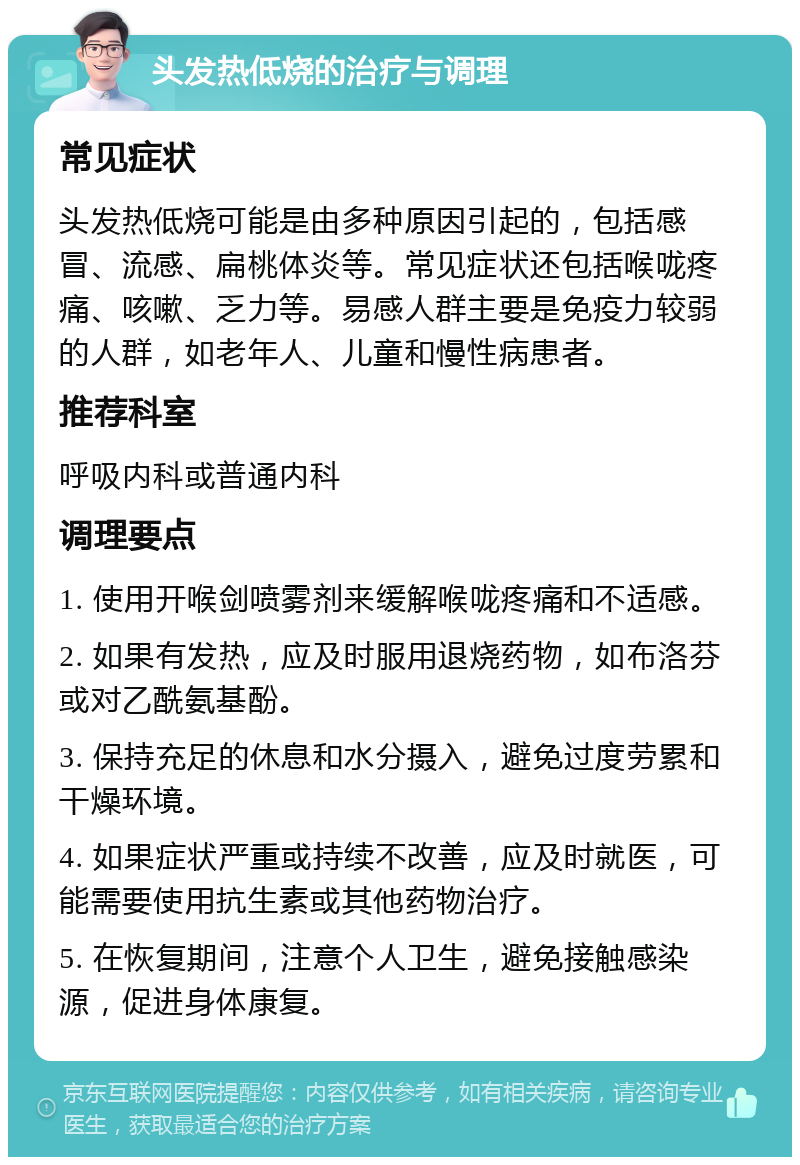 头发热低烧的治疗与调理 常见症状 头发热低烧可能是由多种原因引起的，包括感冒、流感、扁桃体炎等。常见症状还包括喉咙疼痛、咳嗽、乏力等。易感人群主要是免疫力较弱的人群，如老年人、儿童和慢性病患者。 推荐科室 呼吸内科或普通内科 调理要点 1. 使用开喉剑喷雾剂来缓解喉咙疼痛和不适感。 2. 如果有发热，应及时服用退烧药物，如布洛芬或对乙酰氨基酚。 3. 保持充足的休息和水分摄入，避免过度劳累和干燥环境。 4. 如果症状严重或持续不改善，应及时就医，可能需要使用抗生素或其他药物治疗。 5. 在恢复期间，注意个人卫生，避免接触感染源，促进身体康复。