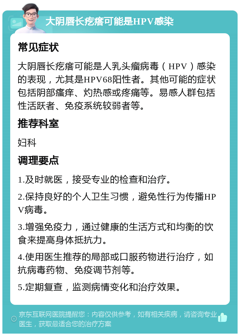 大阴唇长疙瘩可能是HPV感染 常见症状 大阴唇长疙瘩可能是人乳头瘤病毒（HPV）感染的表现，尤其是HPV68阳性者。其他可能的症状包括阴部瘙痒、灼热感或疼痛等。易感人群包括性活跃者、免疫系统较弱者等。 推荐科室 妇科 调理要点 1.及时就医，接受专业的检查和治疗。 2.保持良好的个人卫生习惯，避免性行为传播HPV病毒。 3.增强免疫力，通过健康的生活方式和均衡的饮食来提高身体抵抗力。 4.使用医生推荐的局部或口服药物进行治疗，如抗病毒药物、免疫调节剂等。 5.定期复查，监测病情变化和治疗效果。