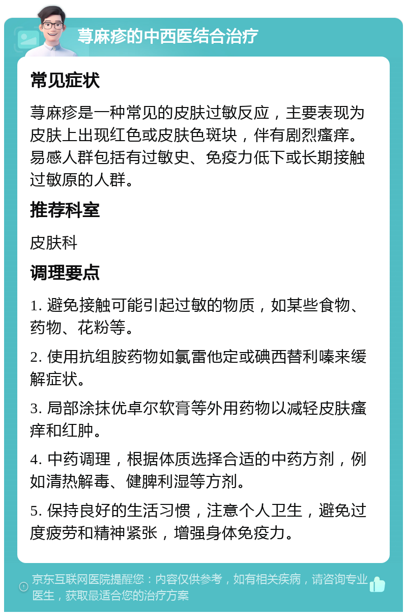 荨麻疹的中西医结合治疗 常见症状 荨麻疹是一种常见的皮肤过敏反应，主要表现为皮肤上出现红色或皮肤色斑块，伴有剧烈瘙痒。易感人群包括有过敏史、免疫力低下或长期接触过敏原的人群。 推荐科室 皮肤科 调理要点 1. 避免接触可能引起过敏的物质，如某些食物、药物、花粉等。 2. 使用抗组胺药物如氯雷他定或碘西替利嗪来缓解症状。 3. 局部涂抹优卓尔软膏等外用药物以减轻皮肤瘙痒和红肿。 4. 中药调理，根据体质选择合适的中药方剂，例如清热解毒、健脾利湿等方剂。 5. 保持良好的生活习惯，注意个人卫生，避免过度疲劳和精神紧张，增强身体免疫力。