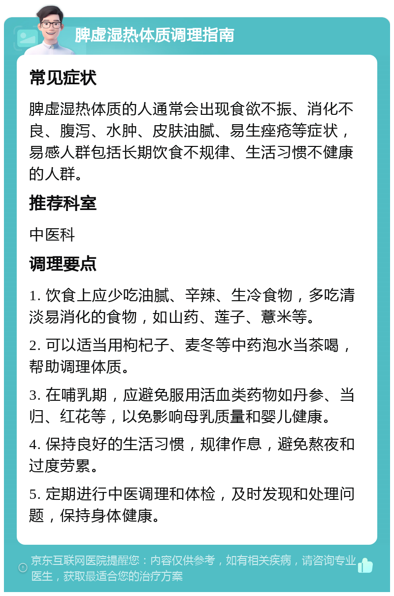 脾虚湿热体质调理指南 常见症状 脾虚湿热体质的人通常会出现食欲不振、消化不良、腹泻、水肿、皮肤油腻、易生痤疮等症状，易感人群包括长期饮食不规律、生活习惯不健康的人群。 推荐科室 中医科 调理要点 1. 饮食上应少吃油腻、辛辣、生冷食物，多吃清淡易消化的食物，如山药、莲子、薏米等。 2. 可以适当用枸杞子、麦冬等中药泡水当茶喝，帮助调理体质。 3. 在哺乳期，应避免服用活血类药物如丹参、当归、红花等，以免影响母乳质量和婴儿健康。 4. 保持良好的生活习惯，规律作息，避免熬夜和过度劳累。 5. 定期进行中医调理和体检，及时发现和处理问题，保持身体健康。