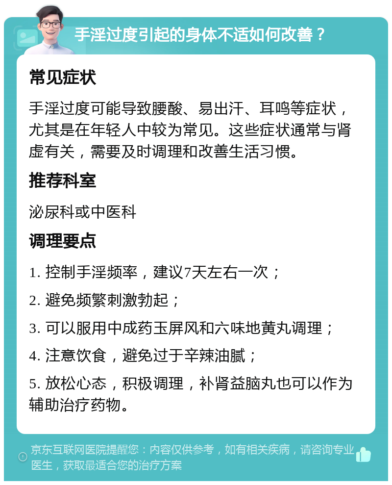 手淫过度引起的身体不适如何改善？ 常见症状 手淫过度可能导致腰酸、易出汗、耳鸣等症状，尤其是在年轻人中较为常见。这些症状通常与肾虚有关，需要及时调理和改善生活习惯。 推荐科室 泌尿科或中医科 调理要点 1. 控制手淫频率，建议7天左右一次； 2. 避免频繁刺激勃起； 3. 可以服用中成药玉屏风和六味地黄丸调理； 4. 注意饮食，避免过于辛辣油腻； 5. 放松心态，积极调理，补肾益脑丸也可以作为辅助治疗药物。