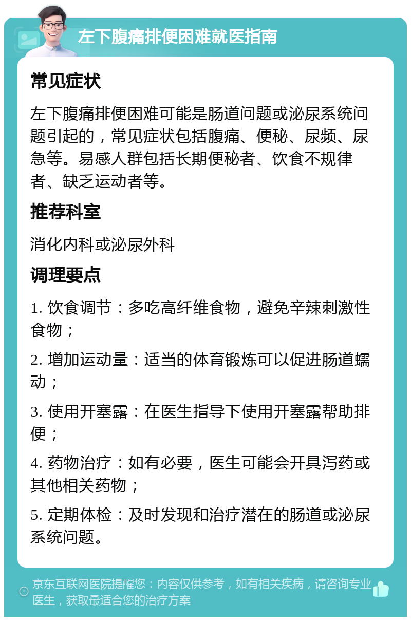 左下腹痛排便困难就医指南 常见症状 左下腹痛排便困难可能是肠道问题或泌尿系统问题引起的，常见症状包括腹痛、便秘、尿频、尿急等。易感人群包括长期便秘者、饮食不规律者、缺乏运动者等。 推荐科室 消化内科或泌尿外科 调理要点 1. 饮食调节：多吃高纤维食物，避免辛辣刺激性食物； 2. 增加运动量：适当的体育锻炼可以促进肠道蠕动； 3. 使用开塞露：在医生指导下使用开塞露帮助排便； 4. 药物治疗：如有必要，医生可能会开具泻药或其他相关药物； 5. 定期体检：及时发现和治疗潜在的肠道或泌尿系统问题。