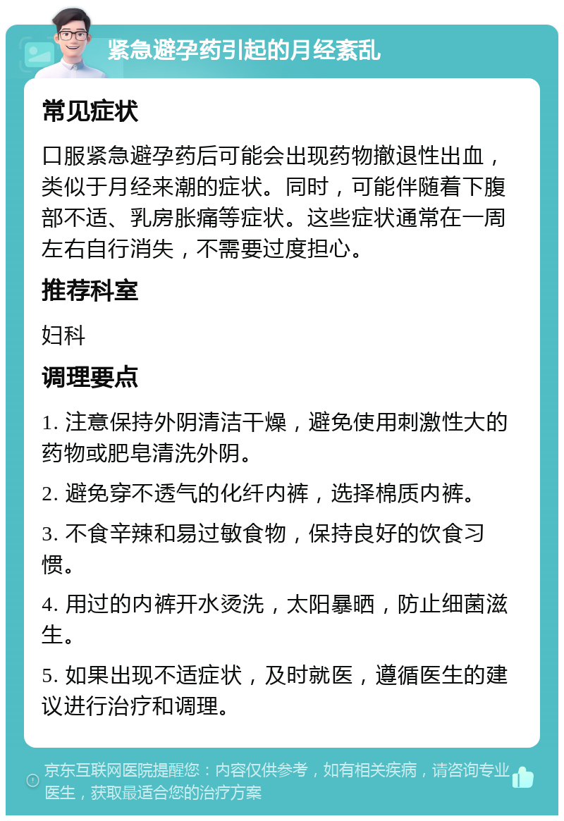 紧急避孕药引起的月经紊乱 常见症状 口服紧急避孕药后可能会出现药物撤退性出血，类似于月经来潮的症状。同时，可能伴随着下腹部不适、乳房胀痛等症状。这些症状通常在一周左右自行消失，不需要过度担心。 推荐科室 妇科 调理要点 1. 注意保持外阴清洁干燥，避免使用刺激性大的药物或肥皂清洗外阴。 2. 避免穿不透气的化纤内裤，选择棉质内裤。 3. 不食辛辣和易过敏食物，保持良好的饮食习惯。 4. 用过的内裤开水烫洗，太阳暴晒，防止细菌滋生。 5. 如果出现不适症状，及时就医，遵循医生的建议进行治疗和调理。