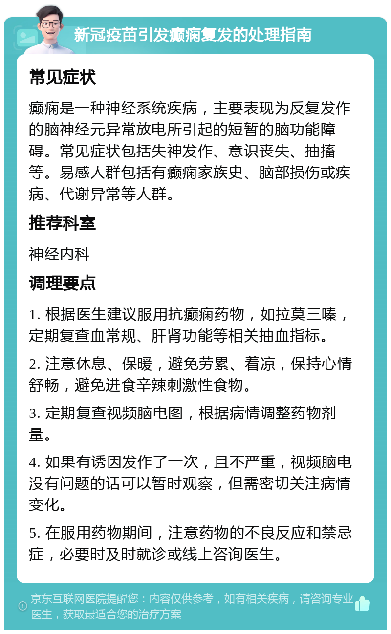 新冠疫苗引发癫痫复发的处理指南 常见症状 癫痫是一种神经系统疾病，主要表现为反复发作的脑神经元异常放电所引起的短暂的脑功能障碍。常见症状包括失神发作、意识丧失、抽搐等。易感人群包括有癫痫家族史、脑部损伤或疾病、代谢异常等人群。 推荐科室 神经内科 调理要点 1. 根据医生建议服用抗癫痫药物，如拉莫三嗪，定期复查血常规、肝肾功能等相关抽血指标。 2. 注意休息、保暖，避免劳累、着凉，保持心情舒畅，避免进食辛辣刺激性食物。 3. 定期复查视频脑电图，根据病情调整药物剂量。 4. 如果有诱因发作了一次，且不严重，视频脑电没有问题的话可以暂时观察，但需密切关注病情变化。 5. 在服用药物期间，注意药物的不良反应和禁忌症，必要时及时就诊或线上咨询医生。