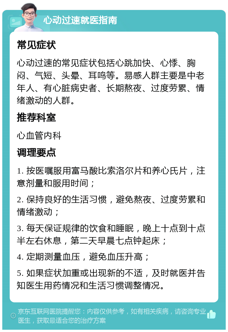 心动过速就医指南 常见症状 心动过速的常见症状包括心跳加快、心悸、胸闷、气短、头晕、耳鸣等。易感人群主要是中老年人、有心脏病史者、长期熬夜、过度劳累、情绪激动的人群。 推荐科室 心血管内科 调理要点 1. 按医嘱服用富马酸比索洛尔片和养心氏片，注意剂量和服用时间； 2. 保持良好的生活习惯，避免熬夜、过度劳累和情绪激动； 3. 每天保证规律的饮食和睡眠，晚上十点到十点半左右休息，第二天早晨七点钟起床； 4. 定期测量血压，避免血压升高； 5. 如果症状加重或出现新的不适，及时就医并告知医生用药情况和生活习惯调整情况。