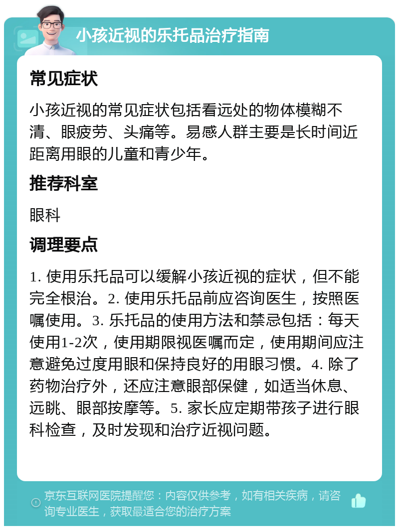 小孩近视的乐托品治疗指南 常见症状 小孩近视的常见症状包括看远处的物体模糊不清、眼疲劳、头痛等。易感人群主要是长时间近距离用眼的儿童和青少年。 推荐科室 眼科 调理要点 1. 使用乐托品可以缓解小孩近视的症状，但不能完全根治。2. 使用乐托品前应咨询医生，按照医嘱使用。3. 乐托品的使用方法和禁忌包括：每天使用1-2次，使用期限视医嘱而定，使用期间应注意避免过度用眼和保持良好的用眼习惯。4. 除了药物治疗外，还应注意眼部保健，如适当休息、远眺、眼部按摩等。5. 家长应定期带孩子进行眼科检查，及时发现和治疗近视问题。