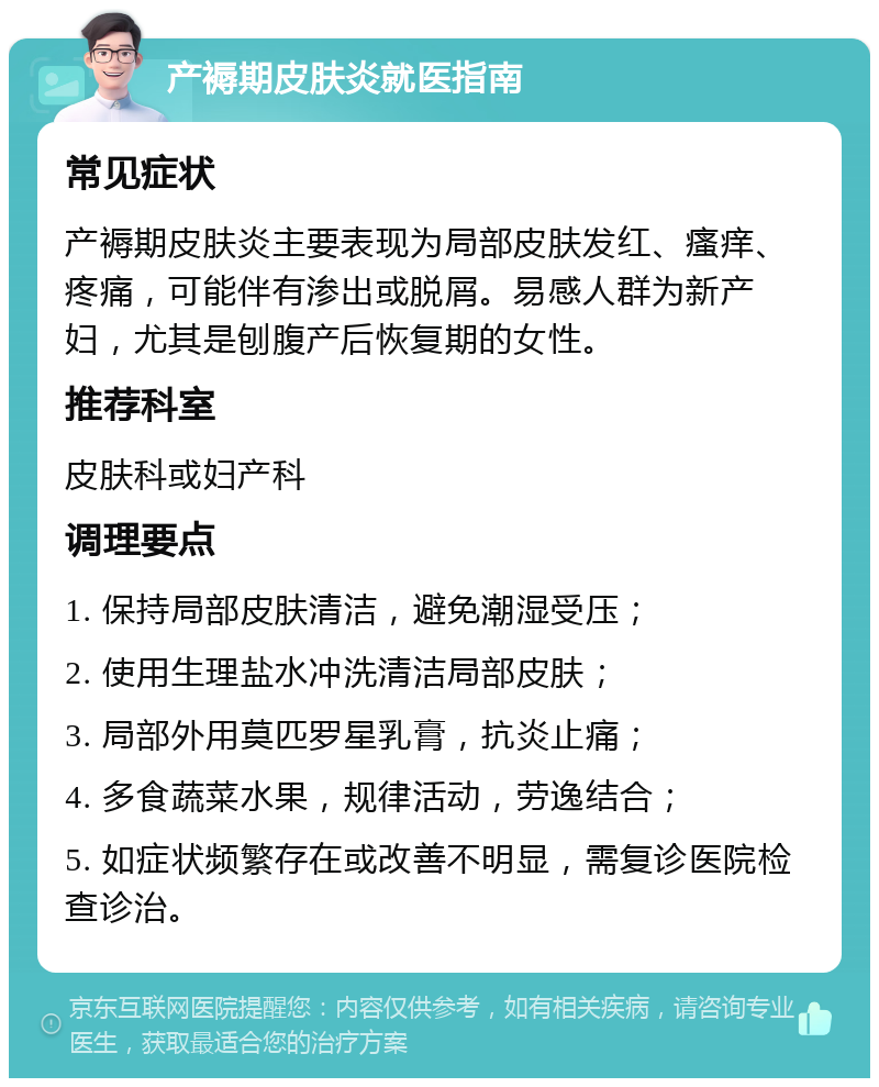 产褥期皮肤炎就医指南 常见症状 产褥期皮肤炎主要表现为局部皮肤发红、瘙痒、疼痛，可能伴有渗出或脱屑。易感人群为新产妇，尤其是刨腹产后恢复期的女性。 推荐科室 皮肤科或妇产科 调理要点 1. 保持局部皮肤清洁，避免潮湿受压； 2. 使用生理盐水冲洗清洁局部皮肤； 3. 局部外用莫匹罗星乳膏，抗炎止痛； 4. 多食蔬菜水果，规律活动，劳逸结合； 5. 如症状频繁存在或改善不明显，需复诊医院检查诊治。