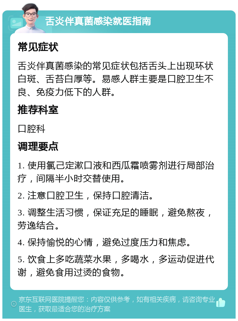 舌炎伴真菌感染就医指南 常见症状 舌炎伴真菌感染的常见症状包括舌头上出现环状白斑、舌苔白厚等。易感人群主要是口腔卫生不良、免疫力低下的人群。 推荐科室 口腔科 调理要点 1. 使用氯己定漱口液和西瓜霜喷雾剂进行局部治疗，间隔半小时交替使用。 2. 注意口腔卫生，保持口腔清洁。 3. 调整生活习惯，保证充足的睡眠，避免熬夜，劳逸结合。 4. 保持愉悦的心情，避免过度压力和焦虑。 5. 饮食上多吃蔬菜水果，多喝水，多运动促进代谢，避免食用过烫的食物。