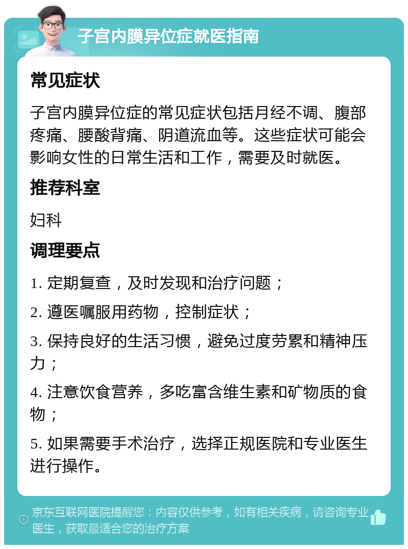 子宫内膜异位症就医指南 常见症状 子宫内膜异位症的常见症状包括月经不调、腹部疼痛、腰酸背痛、阴道流血等。这些症状可能会影响女性的日常生活和工作，需要及时就医。 推荐科室 妇科 调理要点 1. 定期复查，及时发现和治疗问题； 2. 遵医嘱服用药物，控制症状； 3. 保持良好的生活习惯，避免过度劳累和精神压力； 4. 注意饮食营养，多吃富含维生素和矿物质的食物； 5. 如果需要手术治疗，选择正规医院和专业医生进行操作。