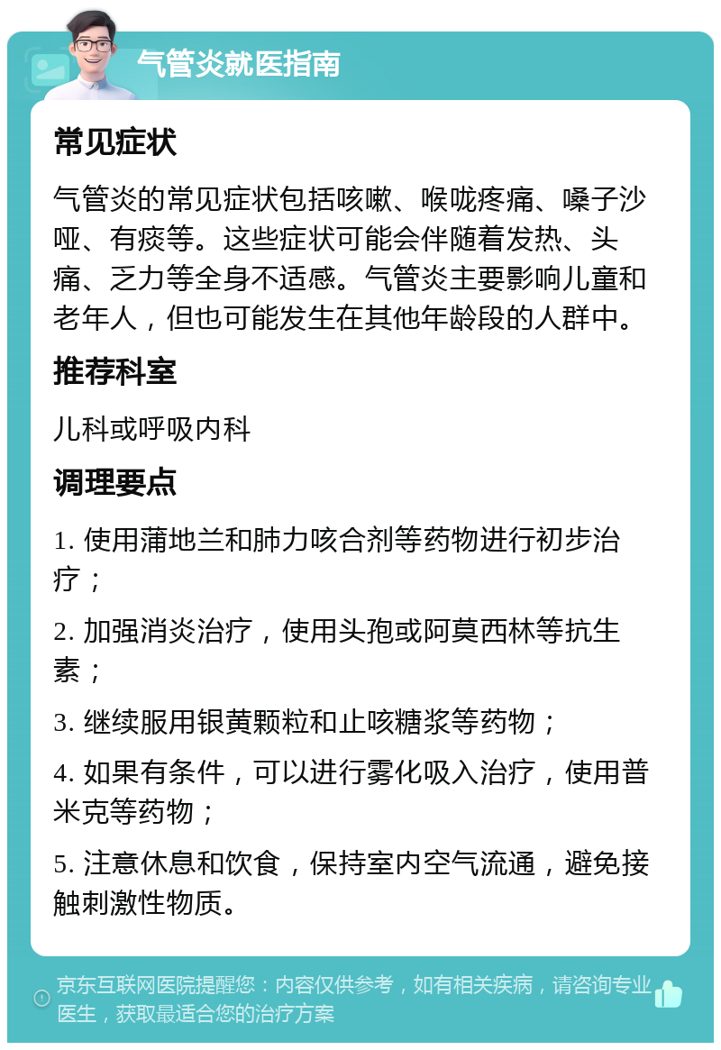 气管炎就医指南 常见症状 气管炎的常见症状包括咳嗽、喉咙疼痛、嗓子沙哑、有痰等。这些症状可能会伴随着发热、头痛、乏力等全身不适感。气管炎主要影响儿童和老年人，但也可能发生在其他年龄段的人群中。 推荐科室 儿科或呼吸内科 调理要点 1. 使用蒲地兰和肺力咳合剂等药物进行初步治疗； 2. 加强消炎治疗，使用头孢或阿莫西林等抗生素； 3. 继续服用银黄颗粒和止咳糖浆等药物； 4. 如果有条件，可以进行雾化吸入治疗，使用普米克等药物； 5. 注意休息和饮食，保持室内空气流通，避免接触刺激性物质。