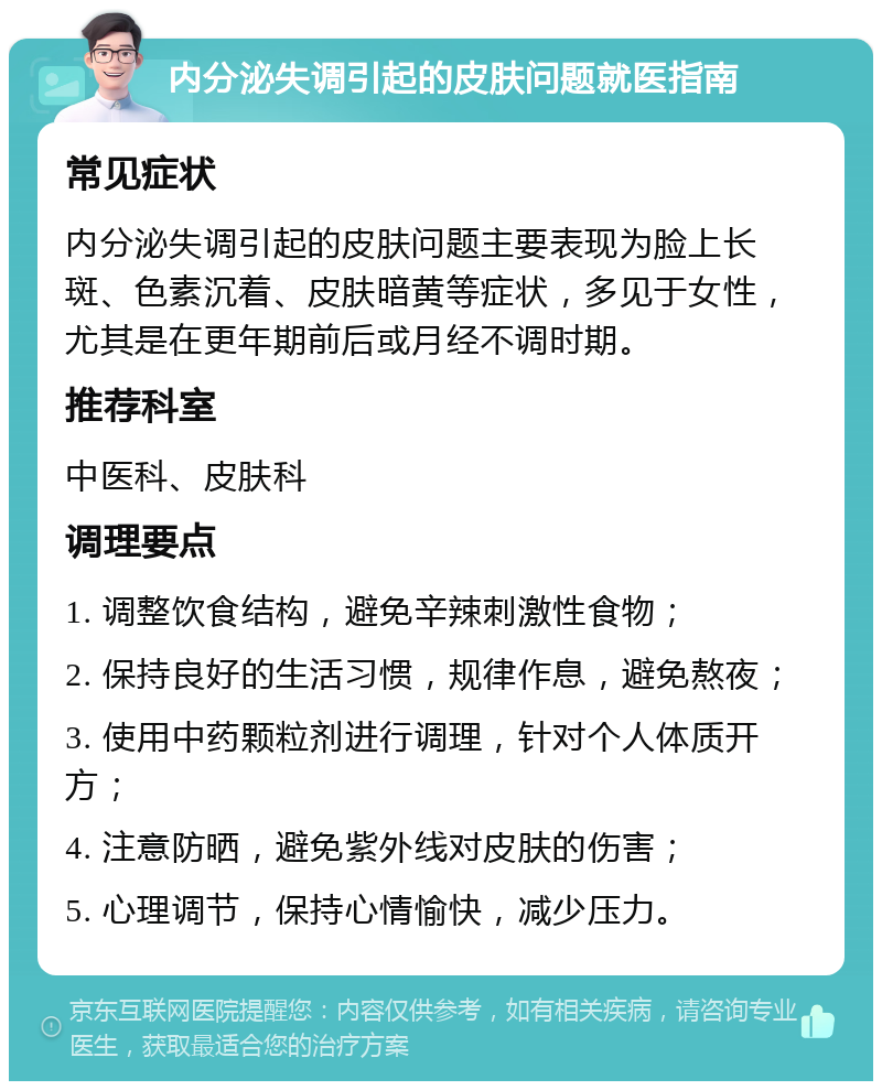 内分泌失调引起的皮肤问题就医指南 常见症状 内分泌失调引起的皮肤问题主要表现为脸上长斑、色素沉着、皮肤暗黄等症状，多见于女性，尤其是在更年期前后或月经不调时期。 推荐科室 中医科、皮肤科 调理要点 1. 调整饮食结构，避免辛辣刺激性食物； 2. 保持良好的生活习惯，规律作息，避免熬夜； 3. 使用中药颗粒剂进行调理，针对个人体质开方； 4. 注意防晒，避免紫外线对皮肤的伤害； 5. 心理调节，保持心情愉快，减少压力。