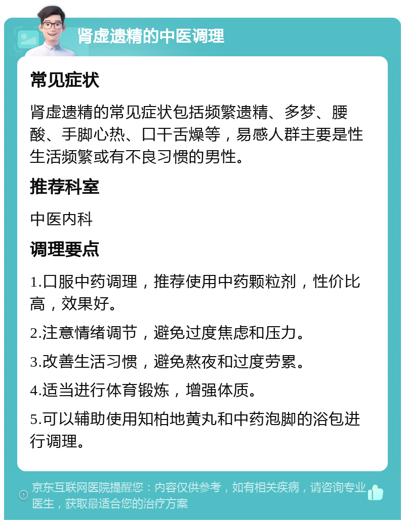 肾虚遗精的中医调理 常见症状 肾虚遗精的常见症状包括频繁遗精、多梦、腰酸、手脚心热、口干舌燥等，易感人群主要是性生活频繁或有不良习惯的男性。 推荐科室 中医内科 调理要点 1.口服中药调理，推荐使用中药颗粒剂，性价比高，效果好。 2.注意情绪调节，避免过度焦虑和压力。 3.改善生活习惯，避免熬夜和过度劳累。 4.适当进行体育锻炼，增强体质。 5.可以辅助使用知柏地黄丸和中药泡脚的浴包进行调理。