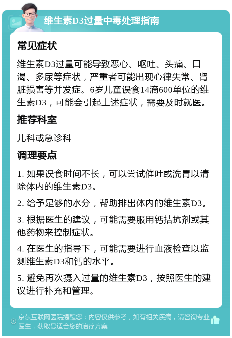 维生素D3过量中毒处理指南 常见症状 维生素D3过量可能导致恶心、呕吐、头痛、口渴、多尿等症状，严重者可能出现心律失常、肾脏损害等并发症。6岁儿童误食14滴600单位的维生素D3，可能会引起上述症状，需要及时就医。 推荐科室 儿科或急诊科 调理要点 1. 如果误食时间不长，可以尝试催吐或洗胃以清除体内的维生素D3。 2. 给予足够的水分，帮助排出体内的维生素D3。 3. 根据医生的建议，可能需要服用钙拮抗剂或其他药物来控制症状。 4. 在医生的指导下，可能需要进行血液检查以监测维生素D3和钙的水平。 5. 避免再次摄入过量的维生素D3，按照医生的建议进行补充和管理。