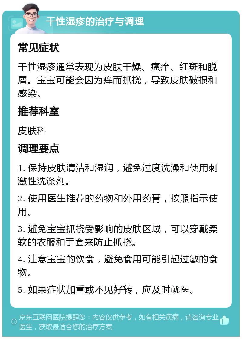 干性湿疹的治疗与调理 常见症状 干性湿疹通常表现为皮肤干燥、瘙痒、红斑和脱屑。宝宝可能会因为痒而抓挠，导致皮肤破损和感染。 推荐科室 皮肤科 调理要点 1. 保持皮肤清洁和湿润，避免过度洗澡和使用刺激性洗涤剂。 2. 使用医生推荐的药物和外用药膏，按照指示使用。 3. 避免宝宝抓挠受影响的皮肤区域，可以穿戴柔软的衣服和手套来防止抓挠。 4. 注意宝宝的饮食，避免食用可能引起过敏的食物。 5. 如果症状加重或不见好转，应及时就医。