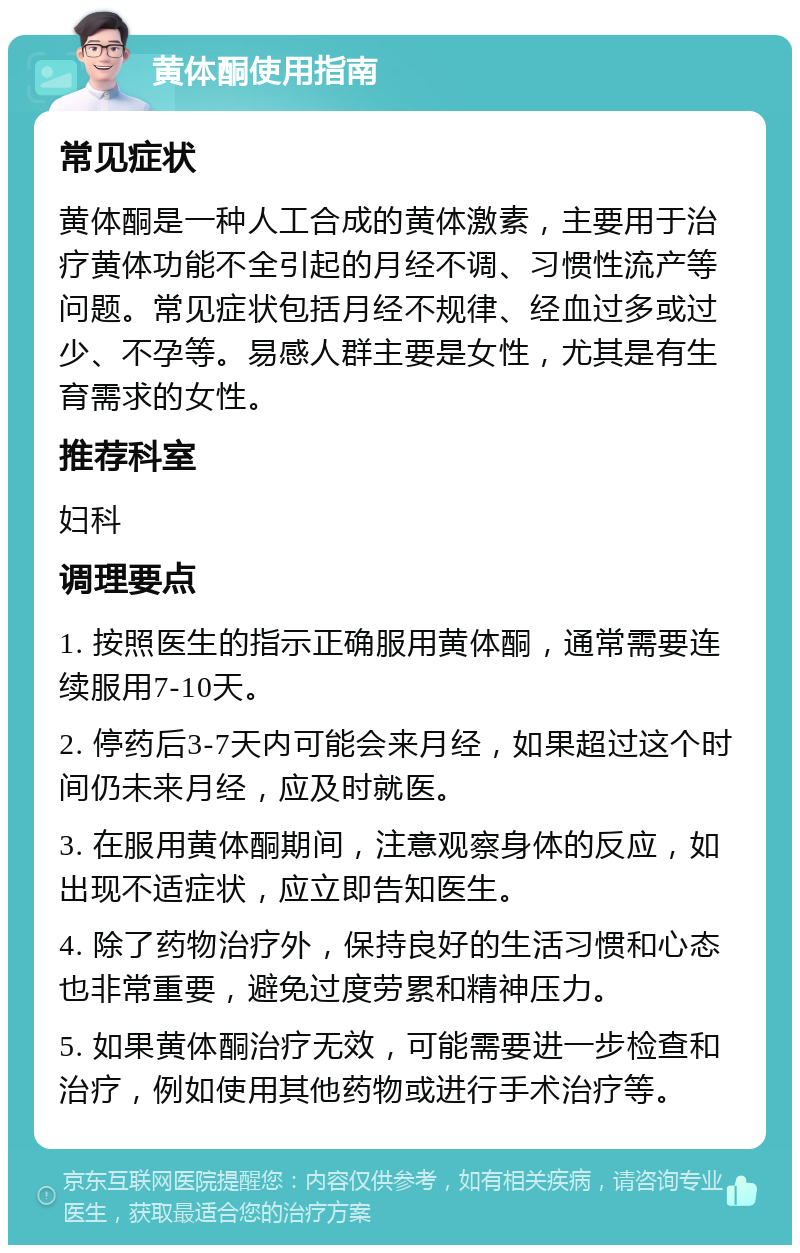 黄体酮使用指南 常见症状 黄体酮是一种人工合成的黄体激素，主要用于治疗黄体功能不全引起的月经不调、习惯性流产等问题。常见症状包括月经不规律、经血过多或过少、不孕等。易感人群主要是女性，尤其是有生育需求的女性。 推荐科室 妇科 调理要点 1. 按照医生的指示正确服用黄体酮，通常需要连续服用7-10天。 2. 停药后3-7天内可能会来月经，如果超过这个时间仍未来月经，应及时就医。 3. 在服用黄体酮期间，注意观察身体的反应，如出现不适症状，应立即告知医生。 4. 除了药物治疗外，保持良好的生活习惯和心态也非常重要，避免过度劳累和精神压力。 5. 如果黄体酮治疗无效，可能需要进一步检查和治疗，例如使用其他药物或进行手术治疗等。