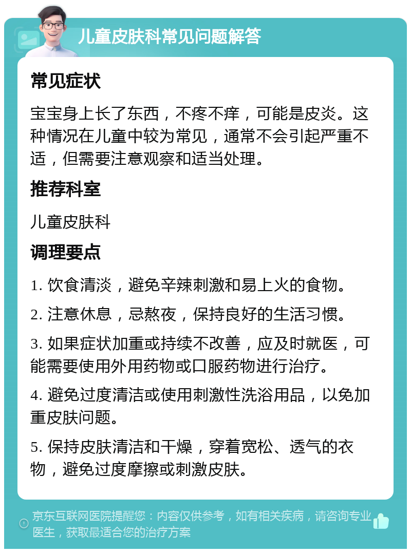 儿童皮肤科常见问题解答 常见症状 宝宝身上长了东西，不疼不痒，可能是皮炎。这种情况在儿童中较为常见，通常不会引起严重不适，但需要注意观察和适当处理。 推荐科室 儿童皮肤科 调理要点 1. 饮食清淡，避免辛辣刺激和易上火的食物。 2. 注意休息，忌熬夜，保持良好的生活习惯。 3. 如果症状加重或持续不改善，应及时就医，可能需要使用外用药物或口服药物进行治疗。 4. 避免过度清洁或使用刺激性洗浴用品，以免加重皮肤问题。 5. 保持皮肤清洁和干燥，穿着宽松、透气的衣物，避免过度摩擦或刺激皮肤。