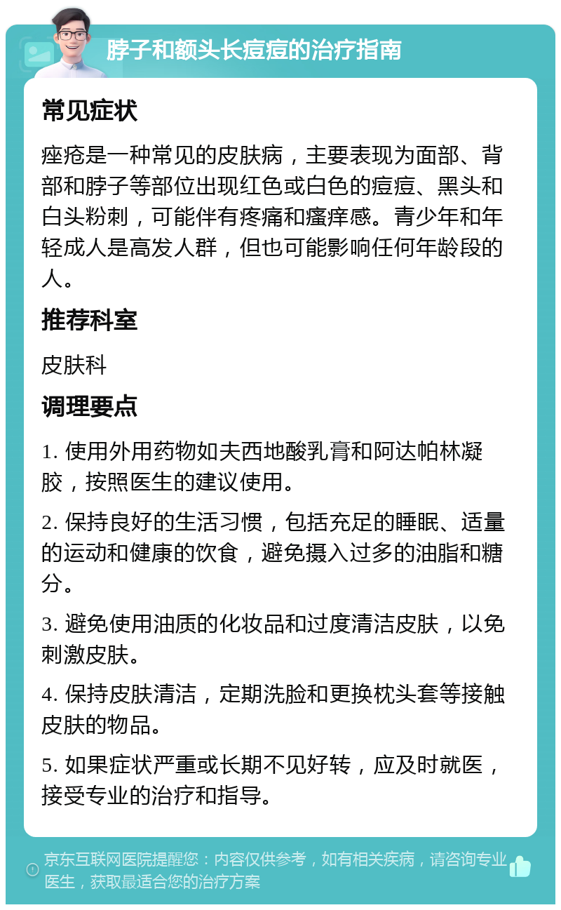 脖子和额头长痘痘的治疗指南 常见症状 痤疮是一种常见的皮肤病，主要表现为面部、背部和脖子等部位出现红色或白色的痘痘、黑头和白头粉刺，可能伴有疼痛和瘙痒感。青少年和年轻成人是高发人群，但也可能影响任何年龄段的人。 推荐科室 皮肤科 调理要点 1. 使用外用药物如夫西地酸乳膏和阿达帕林凝胶，按照医生的建议使用。 2. 保持良好的生活习惯，包括充足的睡眠、适量的运动和健康的饮食，避免摄入过多的油脂和糖分。 3. 避免使用油质的化妆品和过度清洁皮肤，以免刺激皮肤。 4. 保持皮肤清洁，定期洗脸和更换枕头套等接触皮肤的物品。 5. 如果症状严重或长期不见好转，应及时就医，接受专业的治疗和指导。