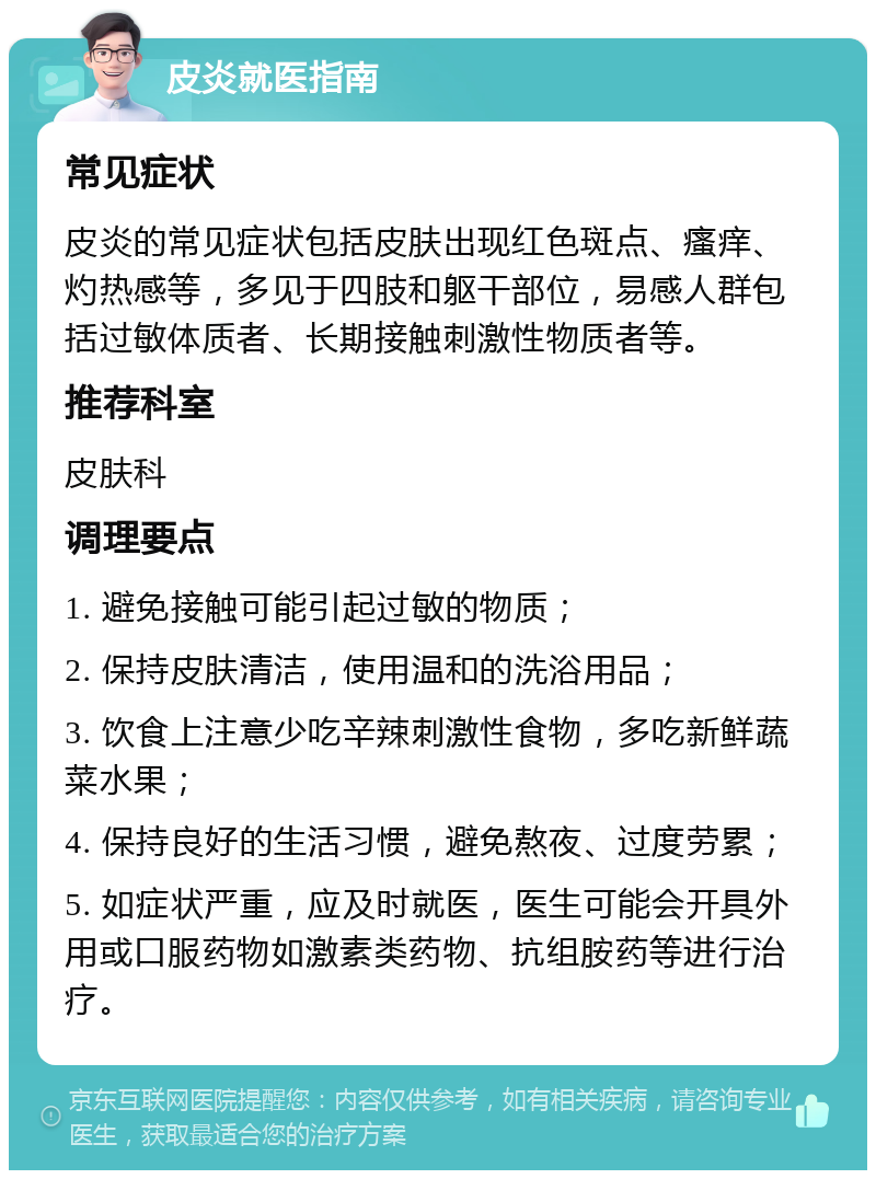 皮炎就医指南 常见症状 皮炎的常见症状包括皮肤出现红色斑点、瘙痒、灼热感等，多见于四肢和躯干部位，易感人群包括过敏体质者、长期接触刺激性物质者等。 推荐科室 皮肤科 调理要点 1. 避免接触可能引起过敏的物质； 2. 保持皮肤清洁，使用温和的洗浴用品； 3. 饮食上注意少吃辛辣刺激性食物，多吃新鲜蔬菜水果； 4. 保持良好的生活习惯，避免熬夜、过度劳累； 5. 如症状严重，应及时就医，医生可能会开具外用或口服药物如激素类药物、抗组胺药等进行治疗。