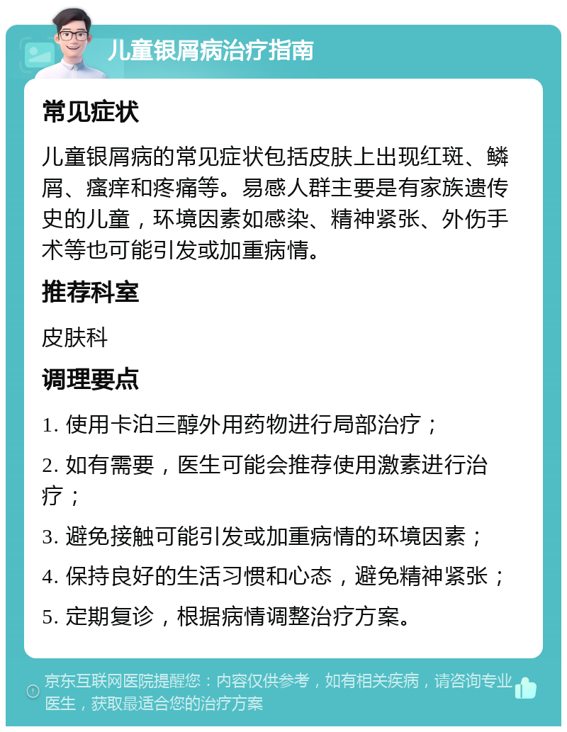 儿童银屑病治疗指南 常见症状 儿童银屑病的常见症状包括皮肤上出现红斑、鳞屑、瘙痒和疼痛等。易感人群主要是有家族遗传史的儿童，环境因素如感染、精神紧张、外伤手术等也可能引发或加重病情。 推荐科室 皮肤科 调理要点 1. 使用卡泊三醇外用药物进行局部治疗； 2. 如有需要，医生可能会推荐使用激素进行治疗； 3. 避免接触可能引发或加重病情的环境因素； 4. 保持良好的生活习惯和心态，避免精神紧张； 5. 定期复诊，根据病情调整治疗方案。