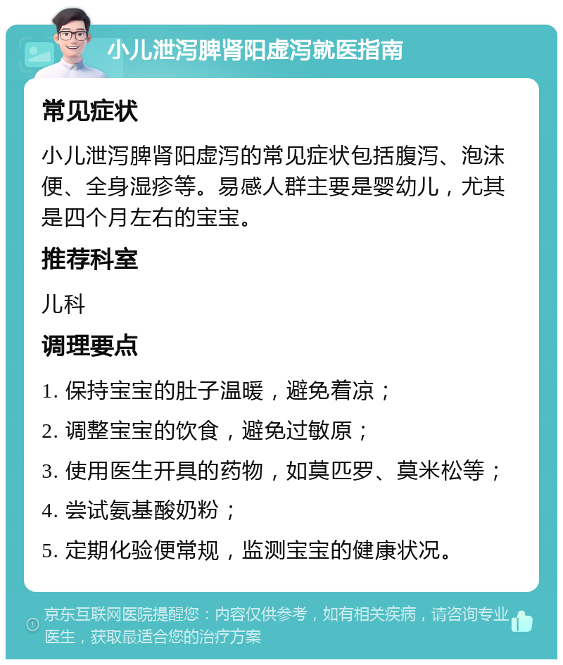 小儿泄泻脾肾阳虚泻就医指南 常见症状 小儿泄泻脾肾阳虚泻的常见症状包括腹泻、泡沫便、全身湿疹等。易感人群主要是婴幼儿，尤其是四个月左右的宝宝。 推荐科室 儿科 调理要点 1. 保持宝宝的肚子温暖，避免着凉； 2. 调整宝宝的饮食，避免过敏原； 3. 使用医生开具的药物，如莫匹罗、莫米松等； 4. 尝试氨基酸奶粉； 5. 定期化验便常规，监测宝宝的健康状况。