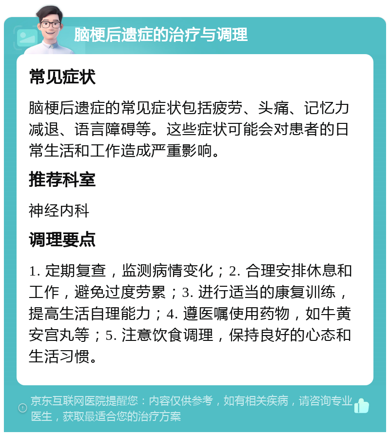 脑梗后遗症的治疗与调理 常见症状 脑梗后遗症的常见症状包括疲劳、头痛、记忆力减退、语言障碍等。这些症状可能会对患者的日常生活和工作造成严重影响。 推荐科室 神经内科 调理要点 1. 定期复查，监测病情变化；2. 合理安排休息和工作，避免过度劳累；3. 进行适当的康复训练，提高生活自理能力；4. 遵医嘱使用药物，如牛黄安宫丸等；5. 注意饮食调理，保持良好的心态和生活习惯。