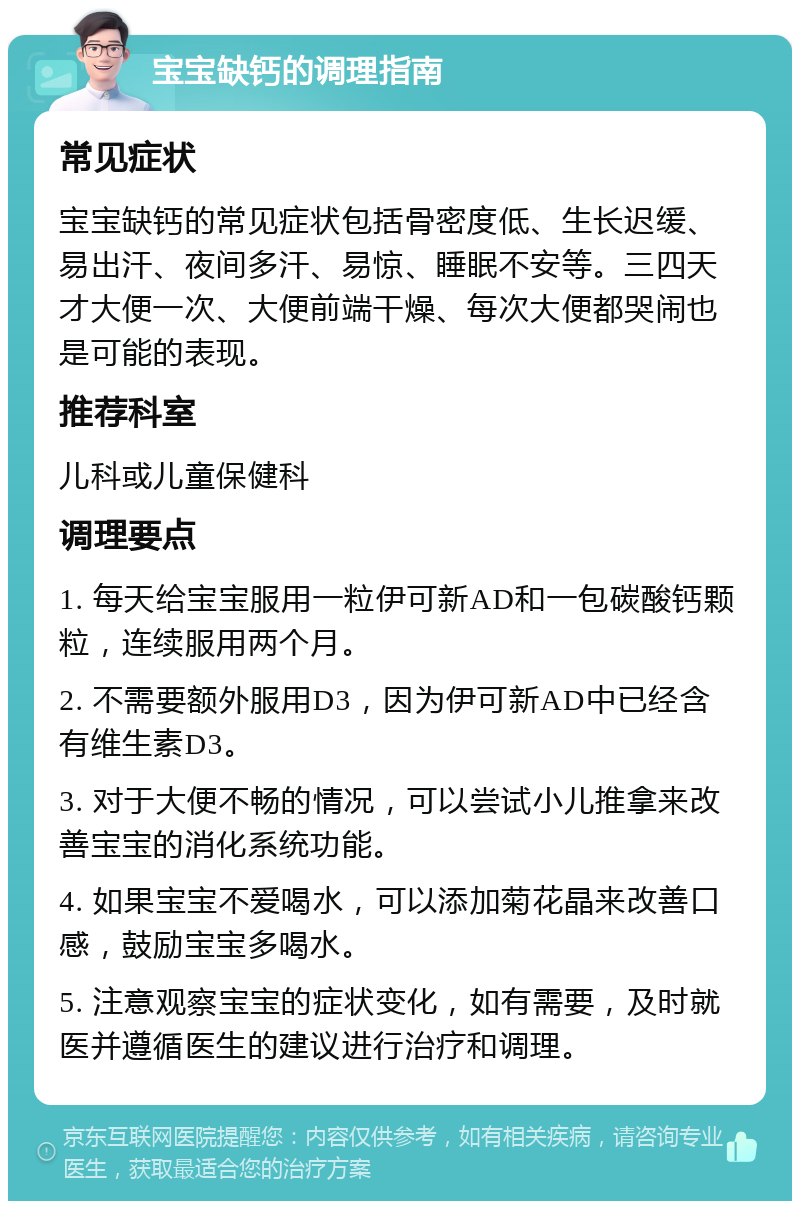 宝宝缺钙的调理指南 常见症状 宝宝缺钙的常见症状包括骨密度低、生长迟缓、易出汗、夜间多汗、易惊、睡眠不安等。三四天才大便一次、大便前端干燥、每次大便都哭闹也是可能的表现。 推荐科室 儿科或儿童保健科 调理要点 1. 每天给宝宝服用一粒伊可新AD和一包碳酸钙颗粒，连续服用两个月。 2. 不需要额外服用D3，因为伊可新AD中已经含有维生素D3。 3. 对于大便不畅的情况，可以尝试小儿推拿来改善宝宝的消化系统功能。 4. 如果宝宝不爱喝水，可以添加菊花晶来改善口感，鼓励宝宝多喝水。 5. 注意观察宝宝的症状变化，如有需要，及时就医并遵循医生的建议进行治疗和调理。