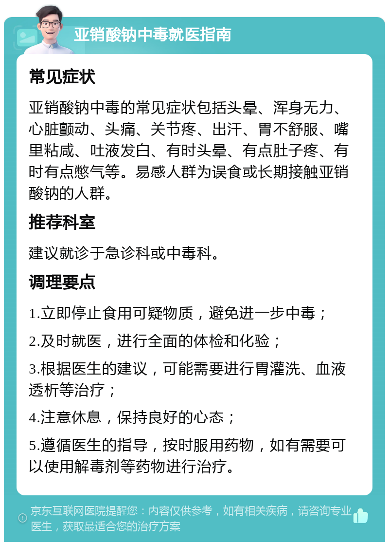 亚销酸钠中毒就医指南 常见症状 亚销酸钠中毒的常见症状包括头晕、浑身无力、心脏颤动、头痛、关节疼、出汗、胃不舒服、嘴里粘咸、吐液发白、有时头晕、有点肚子疼、有时有点憋气等。易感人群为误食或长期接触亚销酸钠的人群。 推荐科室 建议就诊于急诊科或中毒科。 调理要点 1.立即停止食用可疑物质，避免进一步中毒； 2.及时就医，进行全面的体检和化验； 3.根据医生的建议，可能需要进行胃灌洗、血液透析等治疗； 4.注意休息，保持良好的心态； 5.遵循医生的指导，按时服用药物，如有需要可以使用解毒剂等药物进行治疗。