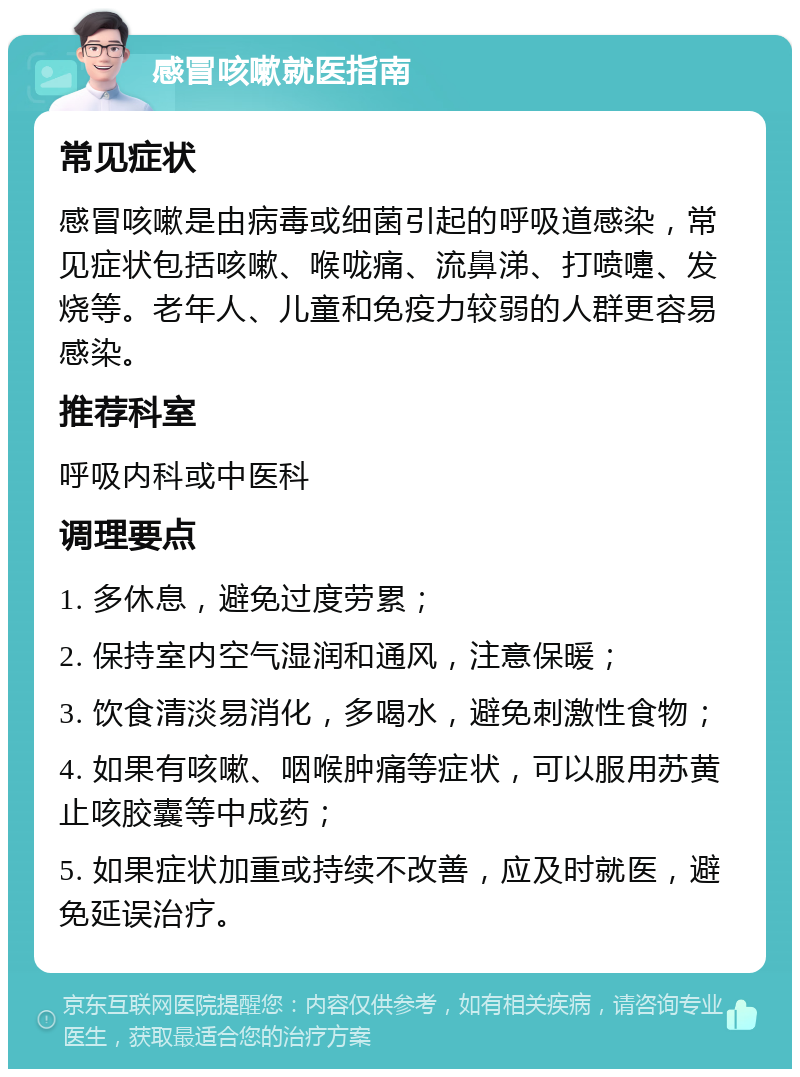 感冒咳嗽就医指南 常见症状 感冒咳嗽是由病毒或细菌引起的呼吸道感染，常见症状包括咳嗽、喉咙痛、流鼻涕、打喷嚏、发烧等。老年人、儿童和免疫力较弱的人群更容易感染。 推荐科室 呼吸内科或中医科 调理要点 1. 多休息，避免过度劳累； 2. 保持室内空气湿润和通风，注意保暖； 3. 饮食清淡易消化，多喝水，避免刺激性食物； 4. 如果有咳嗽、咽喉肿痛等症状，可以服用苏黄止咳胶囊等中成药； 5. 如果症状加重或持续不改善，应及时就医，避免延误治疗。