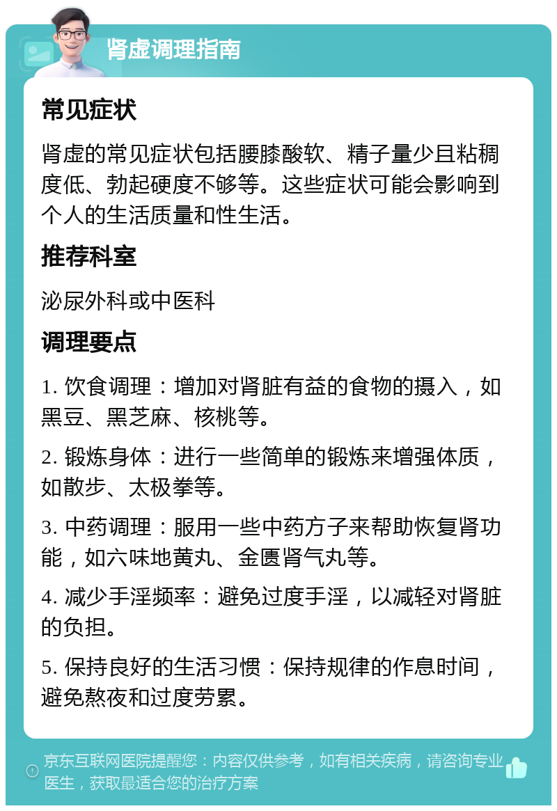 肾虚调理指南 常见症状 肾虚的常见症状包括腰膝酸软、精子量少且粘稠度低、勃起硬度不够等。这些症状可能会影响到个人的生活质量和性生活。 推荐科室 泌尿外科或中医科 调理要点 1. 饮食调理：增加对肾脏有益的食物的摄入，如黑豆、黑芝麻、核桃等。 2. 锻炼身体：进行一些简单的锻炼来增强体质，如散步、太极拳等。 3. 中药调理：服用一些中药方子来帮助恢复肾功能，如六味地黄丸、金匮肾气丸等。 4. 减少手淫频率：避免过度手淫，以减轻对肾脏的负担。 5. 保持良好的生活习惯：保持规律的作息时间，避免熬夜和过度劳累。