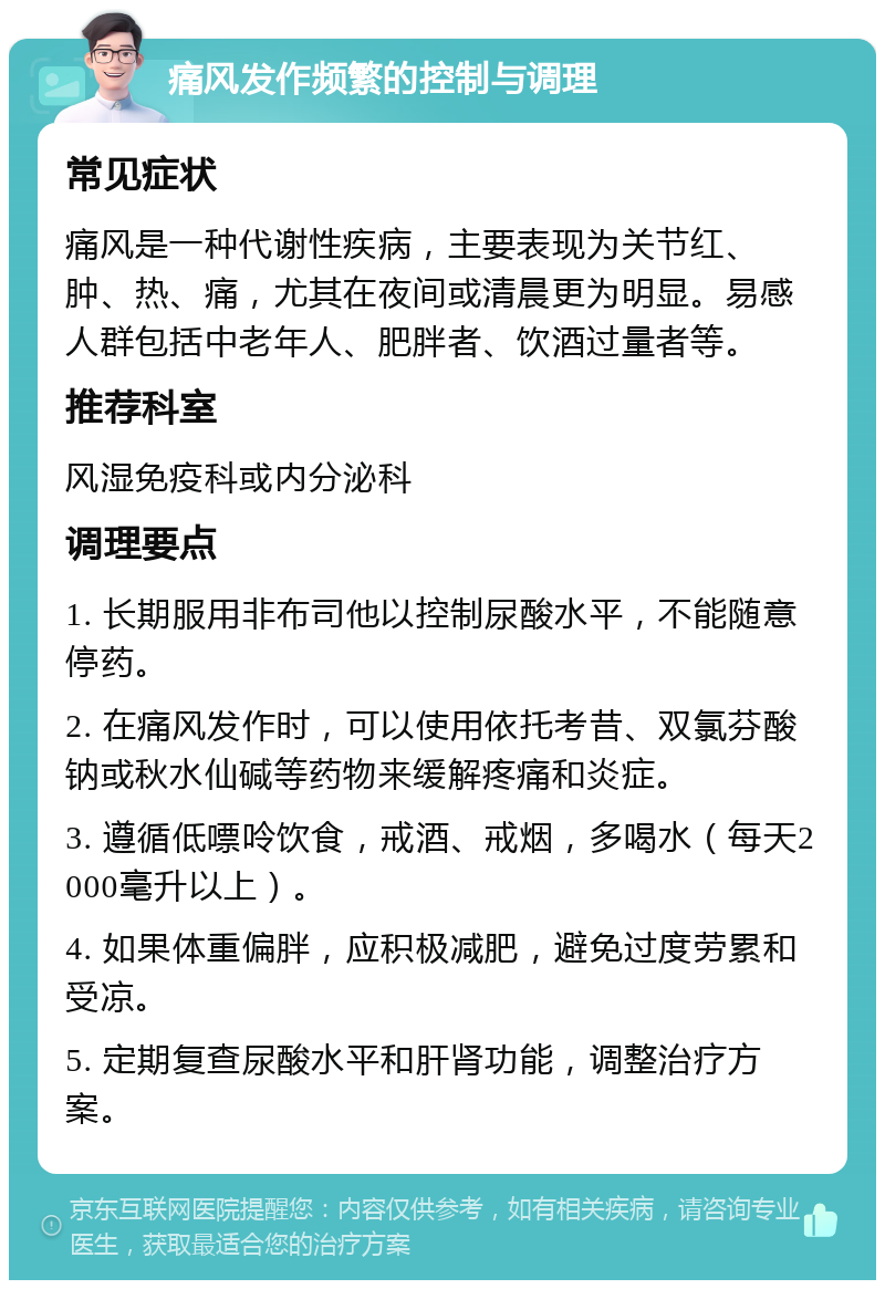 痛风发作频繁的控制与调理 常见症状 痛风是一种代谢性疾病，主要表现为关节红、肿、热、痛，尤其在夜间或清晨更为明显。易感人群包括中老年人、肥胖者、饮酒过量者等。 推荐科室 风湿免疫科或内分泌科 调理要点 1. 长期服用非布司他以控制尿酸水平，不能随意停药。 2. 在痛风发作时，可以使用依托考昔、双氯芬酸钠或秋水仙碱等药物来缓解疼痛和炎症。 3. 遵循低嘌呤饮食，戒酒、戒烟，多喝水（每天2000毫升以上）。 4. 如果体重偏胖，应积极减肥，避免过度劳累和受凉。 5. 定期复查尿酸水平和肝肾功能，调整治疗方案。