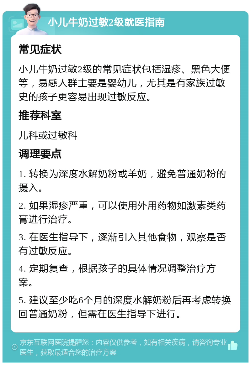 小儿牛奶过敏2级就医指南 常见症状 小儿牛奶过敏2级的常见症状包括湿疹、黑色大便等，易感人群主要是婴幼儿，尤其是有家族过敏史的孩子更容易出现过敏反应。 推荐科室 儿科或过敏科 调理要点 1. 转换为深度水解奶粉或羊奶，避免普通奶粉的摄入。 2. 如果湿疹严重，可以使用外用药物如激素类药膏进行治疗。 3. 在医生指导下，逐渐引入其他食物，观察是否有过敏反应。 4. 定期复查，根据孩子的具体情况调整治疗方案。 5. 建议至少吃6个月的深度水解奶粉后再考虑转换回普通奶粉，但需在医生指导下进行。