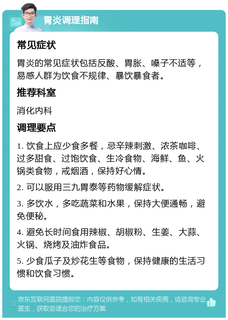 胃炎调理指南 常见症状 胃炎的常见症状包括反酸、胃胀、嗓子不适等，易感人群为饮食不规律、暴饮暴食者。 推荐科室 消化内科 调理要点 1. 饮食上应少食多餐，忌辛辣刺激、浓茶咖啡、过多甜食、过饱饮食、生冷食物、海鲜、鱼、火锅类食物，戒烟酒，保持好心情。 2. 可以服用三九胃泰等药物缓解症状。 3. 多饮水，多吃蔬菜和水果，保持大便通畅，避免便秘。 4. 避免长时间食用辣椒、胡椒粉、生姜、大蒜、火锅、烧烤及油炸食品。 5. 少食瓜子及炒花生等食物，保持健康的生活习惯和饮食习惯。