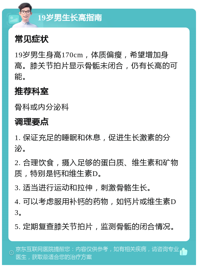 19岁男生长高指南 常见症状 19岁男生身高170cm，体质偏瘦，希望增加身高。膝关节拍片显示骨骺未闭合，仍有长高的可能。 推荐科室 骨科或内分泌科 调理要点 1. 保证充足的睡眠和休息，促进生长激素的分泌。 2. 合理饮食，摄入足够的蛋白质、维生素和矿物质，特别是钙和维生素D。 3. 适当进行运动和拉伸，刺激骨骼生长。 4. 可以考虑服用补钙的药物，如钙片或维生素D3。 5. 定期复查膝关节拍片，监测骨骺的闭合情况。