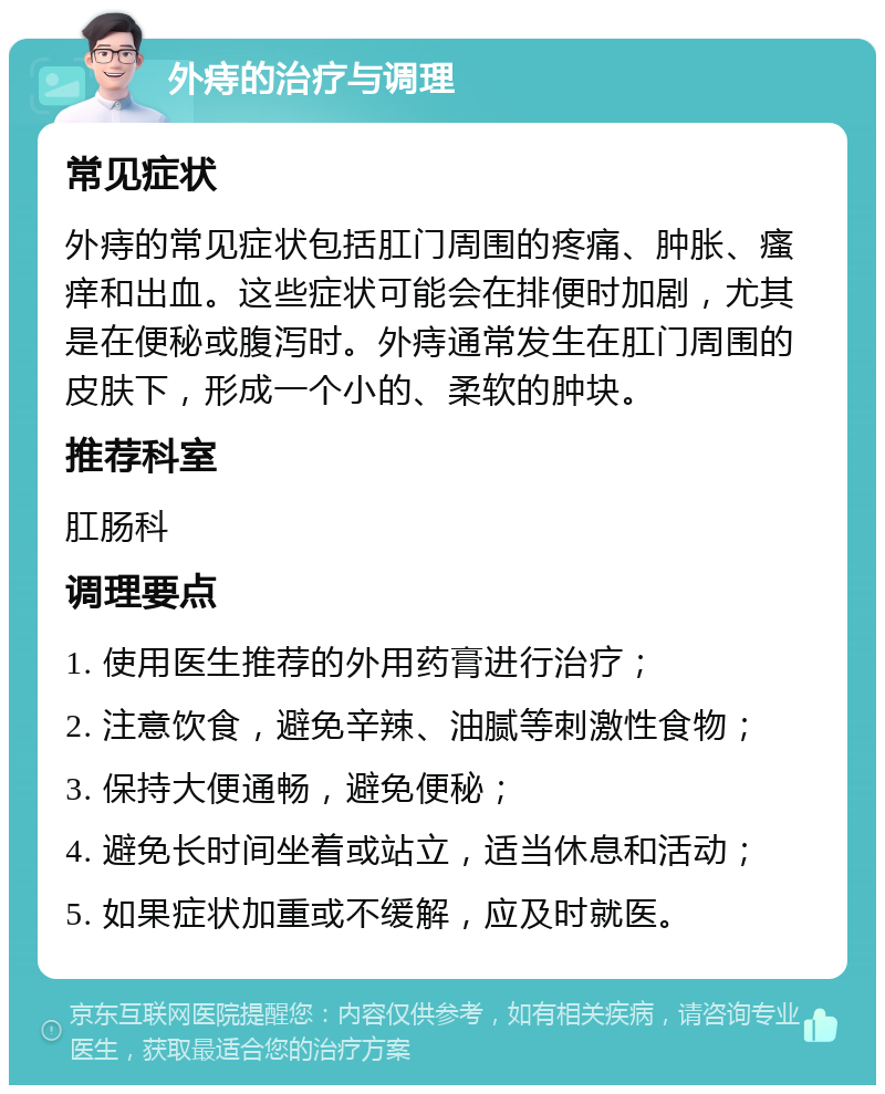 外痔的治疗与调理 常见症状 外痔的常见症状包括肛门周围的疼痛、肿胀、瘙痒和出血。这些症状可能会在排便时加剧，尤其是在便秘或腹泻时。外痔通常发生在肛门周围的皮肤下，形成一个小的、柔软的肿块。 推荐科室 肛肠科 调理要点 1. 使用医生推荐的外用药膏进行治疗； 2. 注意饮食，避免辛辣、油腻等刺激性食物； 3. 保持大便通畅，避免便秘； 4. 避免长时间坐着或站立，适当休息和活动； 5. 如果症状加重或不缓解，应及时就医。