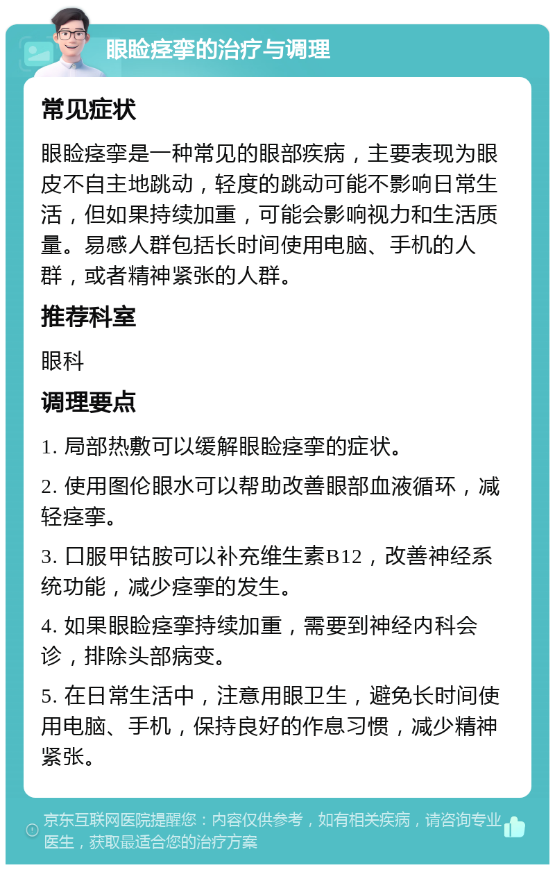 眼睑痉挛的治疗与调理 常见症状 眼睑痉挛是一种常见的眼部疾病，主要表现为眼皮不自主地跳动，轻度的跳动可能不影响日常生活，但如果持续加重，可能会影响视力和生活质量。易感人群包括长时间使用电脑、手机的人群，或者精神紧张的人群。 推荐科室 眼科 调理要点 1. 局部热敷可以缓解眼睑痉挛的症状。 2. 使用图伦眼水可以帮助改善眼部血液循环，减轻痉挛。 3. 口服甲钴胺可以补充维生素B12，改善神经系统功能，减少痉挛的发生。 4. 如果眼睑痉挛持续加重，需要到神经内科会诊，排除头部病变。 5. 在日常生活中，注意用眼卫生，避免长时间使用电脑、手机，保持良好的作息习惯，减少精神紧张。